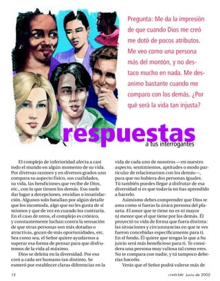 Pregunta: Me da la impresión
                                                        de que cuando Dios me creó
                                                        me dotó de pocos atributos.
                                                        Me veo como una persona
                                                        más del montón, y no des-
                                                        taco mucho en nada. Me des-
                                                        animo bastante cuando me
                                                        comparo con los demás. ¿Por
                                                        qué será la vida tan injusta?



                         respuestas                             a tus interrogantes

    El complejo de inferioridad afecta a casi     vida de cada uno de nosotros —en nuestro
todo el mundo en algún momento de su vida.        aspecto, sentimientos, aptitudes o modo par-
Por diversas razones y en diversos grados uno     ticular de relacionarnos con los demás—,
compara su aspecto físico, sus cualidades,        para que no hubiera dos personas iguales.
su vida, las bendiciones que recibe de Dios,      Tú también puedes llegar a disfrutar de esa
etc., con lo que tienen los demás. Eso suele      diversidad si es que todavía no has aprendido
dar lugar a decepciones, envidias o insatisfac-   a hacerlo.
ción. Algunos solo batallan por algún detalle         Asimismo debes comprender que Dios te
que los incomoda, algo que no les gusta de sí     ama como si fueras la única persona del pla-
mismos y que de vez en cuando los contraría.      neta. El amor que te tiene no es ni mayor
En el caso de otros, el complejo es crónico,      ni menor que el que tiene por los demás. Él
y constantemente luchan contra la sensación       proyectó tu vida de forma que fuera distinta:
de que otras personas son más dotadas o           las situaciones y circunstancias en que te ves
atractivas, gozan de más oportunidades, etc.      fueron concebidas especíﬁcamente para ti.
Sea como sea, el Señor quiere ayudarnos a         En el fondo, Él quiere que tengas lo que a Su
superar esa forma de pensar para que disfru-      juicio será más beneﬁcioso para ti. Te consi-
temos de la vida al máximo.                       dera una persona muy valiosa tal como eres.
    Dios se deleita en la diversidad. Por eso     No te compara con nadie, y tú tampoco debe-
creó a cada ser humano tan distinto. Se           rías hacerlo.
esmeró por establecer claras diferencias en la        Verás que el Señor podrá valerse más de

12                                                                          conéctate Junio de 2002
 