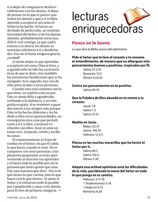 ti si dejas de compararte desfavo-
rablemente con los demás, si dejas
de pensar en lo que te parece que
tienen los demás y que a ti te falta.
Aprende a aceptarte tal como el
                                          lecturas
Señor te ha hecho. Si fueras un
dechado de perfección, no tendrías
necesidad del Señor ni de los demás.
                                          enriquecedoras
Además, probablemente sería muy
difícil vivir contigo, ya que nadie       Piensa en lo bueno
estaría a tu altura; los demás se
sentirían inferiores a ti y desdicha-     Lo que dice la Biblia acerca del optimismo
dos. Eso no te haría ninguna gracia,
¿verdad?                                  Pide al Señor que te lave el corazón y te renueve
     ¡Cuánto mejor es que aprendas        el entendimiento, de manera que no albergues sino
a aceptarte tal como Dios te hizo, y      pensamientos buenos y positivos, inspirados por Él.
a agradecerle no sólo las caracterís-             Salmo 51:2,10
ticas de que te dotó, sino también                Romanos 12:2
las numerosas bendiciones que te ha               Efesios 4:22-24
otorgado! Acto seguido, haz uso de
ellas para ayudar a otras personas.       Centra tus pensamientos en lo positivo.
     Cuando uno está contento con lo              Salmo 94:19
que tiene, su espíritu está en paz.
Uno se siente feliz y agradecido,         Que la Palabra de Dios abunde en tu mente y tu
inclinado a la alabanza, y su com-        corazón.
pañía es grata. Si te resientes o guar-           Josué 1:8
das rencor a tus amigos solo porque
                                                  Salmo 1:2
Dios te ha hecho diferente y les ha
                                                  Salmo 37:31
dado a ellos otras oportunidades, no
conseguirás otra cosa que perjudi-
                                          Medita en Jesús.
carte a ti y a ellos, y lesionar tu
                                                  Mateo 22:37
relación con ellos. Jesús te ama tal
como eres. Acéptalo, créelo y recibe              Salmo 104:34
Su amor.                                          Hebreos 12:2-3
     El contentamiento es fruto de
conﬁar en el Señor, en que Él sabía       Piensa en las muchas maravillas que ha hecho el
lo que hacía cuando te creó. No te        Señor por ti.
compares con otras personas; sim-                 Salmo 40:5
plemente pregúntate si estás apro-                Salmo 103:2
vechando al máximo tus aptitudes                  Efesios 5:20
y si haces todo lo posible por ser la
persona que Jesús quiere que seas.        Adopta una actitud optimista ante las diﬁcultades
Hay una máxima que dice: «No es lo        de la vida, percibiendo la mano del Señor en todo
que tienes lo que cuenta, sino lo que     lo que ponga en tu camino.
haces con lo que tienes». Si amas al              Habacuc 3:17-18
Señor y te esfuerzas todo lo posible              1 Tesalonicenses 5:18
por complacerlo y amar a los demás,               1 Pedro 4:12-13
para Él eres de primera categoría. •              Romanos 8:28
conéctate Junio de 2002                                                                     13
 