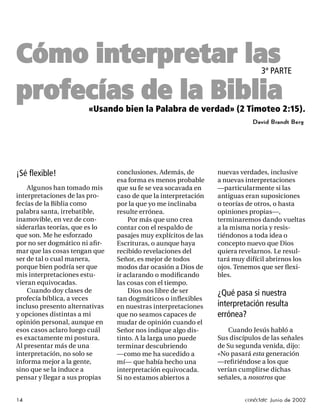 Cómo interpretar las                                                           3ª PARTE

profecías de la Biblia «Usando bien la Palabra de verdad» (2 Timoteo 2:15).
                                                                           David Brandt Berg




¡Sé ﬂexible!                    conclusiones. Además, de        nuevas verdades, inclusive
                                esa forma es menos probable     a nuevas interpretaciones
    Algunos han tomado mis      que su fe se vea socavada en    —particularmente si las
interpretaciones de las pro-    caso de que la interpretación   antiguas eran suposiciones
fecías de la Biblia como        por la que yo me inclinaba      o teorías de otros, o hasta
palabra santa, irrebatible,     resulte errónea.                opiniones propias—,
inamovible, en vez de con-          Por más que uno crea        terminaremos dando vueltas
siderarlas teorías, que es lo   contar con el respaldo de       a la misma noria y resis-
que son. Me he esforzado        pasajes muy explícitos de las   tiéndonos a toda idea o
por no ser dogmático ni aﬁ r-   Escrituras, o aunque haya       concepto nuevo que Dios
mar que las cosas tengan que    recibido revelaciones del       quiera revelarnos. Le resul-
ser de tal o cual manera,       Señor, es mejor de todos        tará muy difícil abrirnos los
porque bien podría ser que      modos dar ocasión a Dios de     ojos. Tenemos que ser ﬂexi-
mis interpretaciones estu-      ir aclarando o modiﬁcando       bles.
vieran equivocadas.             las cosas con el tiempo.
    Cuando doy clases de            Dios nos libre de ser       ¿Qué pasa si nuestra
profecía bíblica, a veces       tan dogmáticos o inﬂexibles
incluso presento alternativas   en nuestras interpretaciones    interpretación resulta
y opciones distintas a mi       que no seamos capaces de        errónea?
opinión personal, aunque en     mudar de opinión cuando el
esos casos aclaro luego cuál    Señor nos indique algo dis-         Cuando Jesús habló a
es exactamente mi postura.      tinto. A la larga uno puede     Sus discípulos de las señales
Al presentar más de una         terminar descubriendo           de Su segunda venida, dijo:
interpretación, no solo se      —como me ha sucedido a          «No pasará esta generación
informa mejor a la gente,       mí— que había hecho una         —reﬁ riéndose a los que
sino que se la induce a         interpretación equivocada.      verían cumplirse dichas
pensar y llegar a sus propias   Si no estamos abiertos a        señales, a nosotros que


14                                                                       conéctate Junio de 2002
 