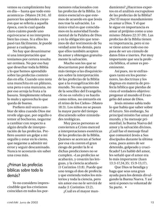 vemos su cumplimiento hoy        menores relacionados con         damiento? ¿Hacernos exper-
en día— hasta que todo esto      las profecías de la Biblia. Lo   tos en el análisis escrupuloso
acontezca» (Mateo 24:34). Al     único esencial es que este-      de las profecías de la Biblia?
parecer los apóstoles creye-     mos de acuerdo en que Jesús      ¡No! El mayor mandamiento
ron que se refería a aquella     nos trae la salvación. Lo        es amar a Dios. Y el que
época, con lo cual queda         único vital es que coincida-     le sigue en importancia es
claro cuánto puede uno           mos en la autoridad funda-       amar al prójimo como a uno
equivocarse si no interpreta     mental de la Palabra de Dios     mismo (Mateo 22:37-39). Las
bien las cosas. Si a ellos les   y en la obligación que tene-     profecías de la Biblia tienen
pasó tan fácilmente, le puede    mos de dar testimonio de Su      su importancia, pero si no
pasar a cualquiera.              verdad ante los demás, para      se tiene amor todo eso no
    No hay que desanimarse       que ellos también acepten        pasa de ser un cúmulo de
si una interpretación que        Su amor y obtengan gratuita-     datos fríos e inertes. Por muy
teníamos por certera resulta     mente la salvación.              importante que sea la profe-
ser errónea. No por eso hay          Mucho son los que se         cía bíblica, el amor es pre-
que desechar toda la Biblia      descarriaron por dedicar         eminente.
y lo que hemos aprendido         más tiempo a las disquisicio-         Así pues, no te enfras-
sobre las profecías conteni-     nes sobre la interpretación      ques tanto en los porme-
das en ella. Cuando uno nota     de las profecías de la Biblia    nores, las doctrinas y los
una manchita en un plátano,      que a la evangelización del      dogmas en materia de pro-
una pera o una manzana, no       mundo. No nos apartemos          fecía bíblica que pierdas de
por eso arroja la fruta a la     de la sencillez del Evangelio.   vista el verdadero objetivo:
basura. Simplemente rebana       «Si no os volvéis y os hacéis    pregonar al mundo el Evan-
lo malo y aprovecha lo que       como niños, no entraréis en      gelio del amor de Dios.
queda de bueno.                  el reino de los Cielos» (Mateo        Jesús mismo sabía todo
    Preﬁero mil veces cam-       18:3). Los niños no se pasan     lo que había que saber sobre
biar de idea cuando Dios me      la mayor parte del tiempo        el futuro. Sin embargo, Su
revele algo que, por orgullo o   discutiendo sobre nimieda-       principal misión fue amar al
temor al bochorno, negarme       des teológicas.                  mundo, y Su mensaje pri-
a cambiar con respecto a             Muy pocas personas se        mordial, la Buena Nueva del
algún detalle de interpre-       convierten a Cristo merced       amor y la salvación divinos.
tación de las profecías. Pre-    a interpretaciones esotéricas    ¿Cuál fue el mensaje ﬁ nal
ﬁero asumir un golpe a mi        de las profecías de la Biblia.   que comunicó Jesús a Sus
orgullo y estar en lo cierto,    Quienes se acercan al Señor      discípulos durante la última
que negarme a admitir mi         por esa vía corren el gran       cena, poco antes de ser
error y seguir descaminado.      riesgo de perder la fe si        detenido, golpeado y cruci-
Nunca te acostarás sin saber     dichas predicciones no se        ﬁcado? Les habló del amor,
una cosa más.                    cumplen. «Las profecías se       les señaló que el amor era
                                 acabarán, y cesarán las len-     lo más importante (Juan
                                 guas, y la ciencia acabará»      13:3-17,34,35; 15:9-13,17).
¿Priman las profecías            (1 Corintios 13:8). Puede que         Que Dios te bendiga y
bíblicas sobre todo lo           uno tenga el don de profecía     haga que seas una gran
demás?                           y que entienda todos los mis-    ayuda para los demás divul-
                                 terios y toda la ciencia, pero   gando la Buena Nueva. Y así
   Yo no considero impres-       sin amor eso no le servirá de    será si pones tu voluntad de
cindible que los cristianos      nada (1 Corintios 13:2).         Su parte. •
coincidan en todos los por-          ¿Cuál es el mayor man-


conéctate Junio de 2002                                                                      15
 