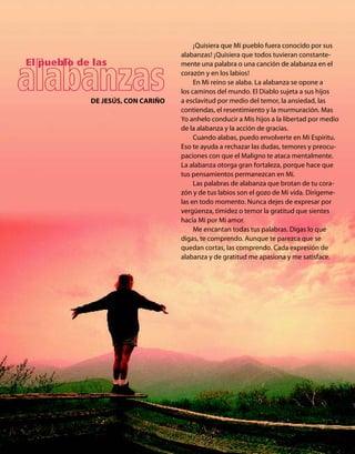 ¡Quisiera que Mi pueblo fuera conocido por sus
                                   alabanzas! ¡Quisiera que todos tuvieran constante-
El pueblo de las                   mente una palabra o una canción de alabanza en el
                                   corazón y en los labios!
                                        En Mi reino se alaba. La alabanza se opone a
                                   los caminos del mundo. El Diablo sujeta a sus hijos
            DE JESÚS, CON CARIÑO   a esclavitud por medio del temor, la ansiedad, las
                                   contiendas, el resentimiento y la murmuración. Mas
                                   Yo anhelo conducir a Mis hijos a la libertad por medio
                                   de la alabanza y la acción de gracias.
                                        Cuando alabas, puedo envolverte en Mi Espíritu.
                                   Eso te ayuda a rechazar las dudas, temores y preocu-
                                   paciones con que el Maligno te ataca mentalmente.
                                   La alabanza otorga gran fortaleza, porque hace que
                                   tus pensamientos permanezcan en Mí.
                                        Las palabras de alabanza que brotan de tu cora-
                                   zón y de tus labios son el gozo de Mi vida. Dirígeme-
                                   las en todo momento. Nunca dejes de expresar por
                                   vergüenza, timidez o temor la gratitud que sientes
                                   hacia Mí por Mi amor.
                                        Me encantan todas tus palabras. Digas lo que
                                   digas, te comprendo. Aunque te parezca que se
                                   quedan cortas, las comprendo. Cada expresión de
                                   alabanza y de gratitud me apasiona y me satisface.
 