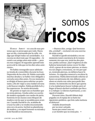 somos

       H AROLD A BBOTT ERA una de esas per-
   sonas que se preocupan por todo. Hasta
                                             ricos     —Buenos días, amigo. Qué hermoso
                                                  día, ¿verdad? —exclamó con una sonrisa
   que un día, caminando por la calle, vio        de oreja a oreja.
   algo que disipó todas sus ansiedades. «La           Harold se quedó mirándolo y en ese
   escena no duró más que 10 segundos —le         momento tomó conciencia de lo inmen-
   contó a un amigo años más tarde—, pero         samente rico que era: tenía las dos pier-
   en esos exiguos 10 segundos aprendí más        nas; podía caminar. ¡Qué vergüenza le dio
   acerca de la vida que en los diez años ante-   haberse lamentado tantas veces! Se dijo:
   riores».                                       «Si él, a pesar de no tener piernas, se mues-
       No había conseguido sacar adelante         tra tan alegre y entusiasta, no veo por qué
   su tienda de comestibles durante la Gran       yo, teniendo piernas, no debiera hacer lo
   Depresión de los años 30. Había contraído      mismo». En seguida comenzó a recobrar la
   muchas deudas y se había visto obligado a      autoestima. Había determinado solicitar al
   cerrarla unos días antes. En ese momento       banco un préstamo de cien dólares, pero
   se dirigía al banco para solicitar un prés-    ahora se sentía con valor para pedir dos-
   tamo, a ﬁ n de viajar a una ciudad cercana     cientos. Su intención era decir que quería
   y ahí buscar empleo. Había perdido la fe y     ir a la ciudad para buscar trabajo; pero al
   las esperanzas. Se sentía derrotado.           llegar al banco declaró conﬁado que iba a
       De pronto se topó con un hombre que        ir a trabajar. Le dieron el préstamo, y con-
   no tenía piernas. Estaba sobre un carrito      siguió el empleo.
   de madera equipado con ruedas de patín.             Durante años, Harold Abbott dejó
   Sostenía en las manos unos bloques de          pegadas en el espejo de su baño las
   madera con los que se ayudaba para avan-       siguientes palabras, que leía cada mañana
   zar. Cuando Harold lo vio, acababa de          al afeitarse:
   cruzar la calle y se estaba encaramando             Andaba desanimado
   otra vez a la acera. Inclinó su plataforma          por no tener calzado,
   de madera, y en aquel instante su mirada y          hasta que conocí una vez
   la de Harold se encontraron.                        a un hombre que no tenía pies. •


conéctate Junio de 2002                                                                           3
 