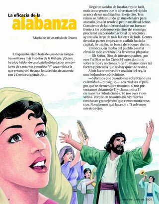 Llegaron a oídos de Josafat, rey de Judá,
                                                         noticias urgentes que le advertían del rápido
La eﬁcacia de la                                         avance de un multitudinario ejército. Tres


    alabanza
                                                         reinos se habían unido en una ofensiva para
                                                         atacarlo. Josafat resolvió pedir auxilio al Señor.
                                                         Consciente de la inferioridad de sus fuerzas
                                                         frente a los poderosos ejércitos del enemigo,
                                                         proclamó un periodo nacional de oración y
                  Adaptación de un artículo de Tesoros   ayuno a lo largo de toda la tierra de Judá. Gentes
                                                         de todas partes empezaron a aﬂuir hacia la
                                                         capital, Jerusalén, en busca del socorro divino.
                                                             Entonces, en medio del pueblo, Josafat
                                                         elevó de todo corazón una fervorosa plegaria:
    El siguiente relato trata de una de las campa-           —Oh Señor, Dios de nuestros padres, ¿no
ñas militares más insólitas de la Historia. ¿Quién       eres Tú Dios en los Cielos? Tienes dominio
ha oído hablar de una batalla dirigida por un con-       sobre reinos y naciones, y en Tu mano tienes tal
junto de cantantes y músicos? ¡Y vaya música la          fuerza y potencia que no hay quien te resista.
que entonaron! He aquí lo sucedido, de acuerdo               Al oír la conmovedora oración del rey, la
con 2 Crónicas capítulo 20…                              muchedumbre cobró ánimo.
                                                             —Sabemos que cuando nos sobreviene una
                                                         calamidad —prosiguió—, sea cual sea el peli-
                                                         gro que se cierne sobre nosotros, si nos pre-
                                                         sentamos delante de Ti y clamamos a Ti
                                                         en nuestras tribulaciones, Tú nos oyes y nos
                                                         salvas. Porque en nosotros no hay fuerzas
                                                         contra tan gran ejército que viene contra noso-
                                                         tros. No sabemos qué hacer, y a Ti volvemos
                                                         nuestros ojos.




4                                                                                    conéctate Junio de 2002
 