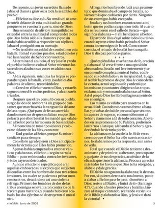De repente, un joven sacerdote llamado              Al llegar los hombres de Judá a un promon-
Jahaziel clamó a gran voz a toda la asamblea del    torio que dominaba el campo de batalla, no
pueblo:                                             vieron más que cadáveres por tierra. Ninguno
    —El Señor os dice así: «No temáis ni os ame-    de sus enemigos había escapado.
drentéis delante de esta multitud tan grande,           Josafat y sus hombres encontraron tanto
porque no es vuestra la guerra, sino de Dios».      botín que no podían cargar con todo. Al cuarto
    Una sensación de alivio y tranquilidad se       día se reunieron en el valle de Beraca —que
extendió entre la multitud al comprender todos      signiﬁca alabanza— y allí bendijeron al Señor.
que Dios había oído sus clamores y que sin              El pavor de Dios cayó sobre todos los reinos
duda había acudido a responder sus súplicas.        cuando oyeron cómo había peleado el Señor
Jahaziel prosiguió con su mensaje:                  contra los enemigos de Israel. Como conse-
    —No tendréis necesidad de combatir en esta      cuencia, el reinado de Josafat fue tranquilo.
batalla. Tomad vuestros puestos, estad quietos y    Dios le dio paz por todas partes.
ved la salvación del Señor con vosotros.                                  + + +
    Al terminar el anuncio, el rey Josafat y todo       ¡Qué espléndidas enseñanzas de fe, oración
el pueblo rindieron culto al Señor mientras los     y alabanza! Al verse frente a una oposición
sacerdotes alzaban sus voces en alabanza a          abrumadora, Josafat oró fervientemente y se
Dios.                                               encomendó completamente al Señor, confe-
    Al día siguiente, mientras las tropas se pre-   sando sus debilidades y su incapacidad. Luego,
paraban para la batalla, el rey Josafat les dio     al recibir la promesa de que Dios le concedería
palabras de aliento, recordándoles:                 la victoria, actuó según su fe y ordenó que
    —Creed en el Señor vuestro Dios, y estaréis     los músicos y cantantes dirigieran las tropas,
seguros; tened fe en Sus profetas, y alcanzaréis    exclamando y entonando alabanzas al Señor.
triunfos.                                           Así el propio Dios los libró milagrosamente de
    Después que el rey consultó con su pueblo,      sus enemigos.
surgió la idea de nombrar a un grupo de can-            Eso mismo es válido para nosotros en la
tantes que marchasen a la vanguardia delante        actualidad: Cuando nos veamos frente a bata-
de las tropas. ¡Qué paso de fe tan atrevido,        llas y pruebas de índole personal que seamos
dando muestras de que conﬁaban en que Dios          incapaces de superar, encomendémonos al
pelearía por ellos! Josafat les mandó que «alaba-   Señor y clamemos a Él de todo corazón. Apoya-
ran al Señor por la hermosura de Su santidad».      dos en las promesas de Su Palabra, podremos
    Al momento de tomar posiciones y colo-          lanzarnos al ataque, alabando al Señor y agra-
carse delante de las ﬁlas, cantaron:                deciéndole la victoria por fe.
    —Dad gracias al Señor, porque Su miseri-            La alabanza es la voz de la fe. Si de veras
cordia es para siempre.                             creemos que el Señor ha oído nuestras oracio-
    Con ello le agradecieron a Dios anticipada-     nes, lo alabaremos por la respuesta, aun antes
mente la victoria que Él les había prometido.       de verla.
    Apenas habían empezado a entonar cán-               Total que cuando el Diablo te tiente a des-
ticos y alabanzas, el Señor —según narra la         animarte y deprimirte, a alterarte, preocuparte
Biblia— puso emboscadas contra los invasores,       y quejarte de tus desgracias, acuérdate de la
y éstos cayeron derrotados.                         eﬁcacia que tiene la alabanza. Procura apreciar
    Aunque el texto no especiﬁca qué eran           más todos los favores que Dios te ha otorgado, y
aquellas emboscadas, sí explica que surgieron       alábalo y dale gracias.
discordias entre los hombres de esos tres reinos        El Diablo no aguanta la alabanza; la detesta.
invasores, los cuales se pusieron a pelear unos     Por eso, si quieres derrotarlo totalmente, ponte
contra otros, desatándose así una violenta          a alabar al Señor pase lo pase. «Sométete a
refriega. Primero los hombres de dos de las         Dios; resiste al Diablo, y huirá de ti» (Santiago
tribus enemigas se levantaron contra los de la      4:7). Cuando afrontes pruebas y batallas, lán-
tercera para matarlos, y cuando hubieron aca-       zate al ataque cantando, recitando versículos
bado, los dos ejércitos se destruyeron el uno al    de la Biblia y alabando a Dios, ¡y Jesús te dará
otro.                                               la victoria! •
conéctate Junio de 2002                                                                            5
 