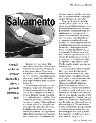 Akiko Matsumoto (Japón)




                                                          dije que rogaría por ella, y eso hice.
                                                          Por ﬁ n, una noche rezó conmigo y



    Salvamento
                                                          aceptó a Jesús como salvador.
                                                              Después de aquello, Kumiko
                                                          cambió poco a poco. Un día me
                                                          contó que había empezado a orar a
                                                          Jesús que la ayudara cuando tenía
                                                          problemas o se sentía abatida. Nos
                                                          volvimos a ver recientemente, y
                                                          estaba muy cambiada. Se reía de
                                                          sus reacciones inmaduras frente
                                                          a cosas que antes la molestaban
                                                          mucho. Me conﬁó algo que me con-
                                                          movió hondamente: un mes antes,
                                                          se hallaba tan desesperada que
                                                          había resuelto quitarse la vida. A
                                                          medianoche fue hasta un acanti-
                                                          lado y estuvo a punto de lanzarse
                                                          al mar. De pronto, se acordó de mí
                                                          y empezó a rezar a Jesús. Cambió
                                                          de opinión y llegó a salvo a casa.
     A media-         KUMIKO ES UNA CHICA de 24           Me dio mucho alivio y alegría ente-
                  años. Hace un tiempo, su hermano        rarme de eso.
    noche fue     murió en un accidente de tránsito,          Muchas veces no me resultaba
                  y seis meses atrás se divorciaron       fácil escuchar a Kumiko hablar
      hasta un    sus padres. Todo eso la llevó a dejar   tanto de sus problemas, en parti-
                  de creer en Dios. Cuando la conocí,     cular cuando yo andaba muy can-
acantilado y      estaba muy deprimida y hablaba          sada o quería terminar un trabajo
                  muy negativamente de su vida y de       urgente antes de irme a dormir.
      estuvo a    los demás.                              (Traduzco del inglés al japonés
                      Cuando lo pasaba mal con sus        publicaciones de La Familia). Al
     punto de     amigos y colegas, me llamaba por        principio no se veía que cambiara
                  teléfono. La mayoría de las llama-      ni madurara espiritualmente, pero
    lanzarse al   das las hacía después de la media-      el Señor no dejaba de decirme que
                  noche y duraban más de una hora.        ella no tenía a nadie más que la ani-
          mar.    A veces lloraba y me conﬁaba: «Ten-     mara o la ayudara. Yo diría que gra-
                  dría que suicidarme. No tiene caso      cias a esta experiencia aprendí más
                  que siga viviendo». Yo la escuchaba,    que Kumiko sobre lo grande que es
                  trataba de animarla y le explicaba      el amor de Jesús. Él me está ense-
                  que, dijeran lo que dijeran de ella,    ñando a tener más amor, paciencia
                  Jesús la amaba y veía todas sus         y misericordia, en particular con
                  buenas cualidades. Le aseguré que       las almas perdidas y con quienes
                  algún día se manifestarían su natu-     buscan amor verdadero y respues-
                  raleza tierna y sus demás dotes. Le     tas a sus interrogantes. •
6                                                                         conéctate Junio de 2002
 
