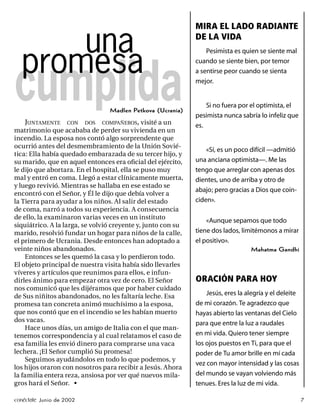 MIRA EL LADO RADIANTE

      una                                                     DE LA VIDA


  promesa
                                                                  Pesimista es quien se siente mal
                                                              cuando se siente bien, por temor




cumplida
                                                              a sentirse peor cuando se sienta
                                                              mejor.


                                                                  Si no fuera por el optimista, el
                                 Madlen Petkova (Ucrania)
                                                              pesimista nunca sabría lo infeliz que
    JUNTAMENTE CON DOS COMPAÑEROS, visité a un                es.
matrimonio que acababa de perder su vivienda en un
incendio. La esposa nos contó algo sorprendente que
ocurrió antes del desmembramiento de la Unión Sovié-
                                                                  «Sí, es un poco difícil —admitió
tica: Ella había quedado embarazada de su tercer hijo, y
su marido, que en aquel entonces era oﬁcial del ejército,     una anciana optimista—. Me las
le dijo que abortara. En el hospital, ella se puso muy        tengo que arreglar con apenas dos
mal y entró en coma. Llegó a estar clínicamente muerta,       dientes, uno de arriba y otro de
y luego revivió. Mientras se hallaba en ese estado se
                                                              abajo; pero gracias a Dios que coin-
encontró con el Señor, y Él le dijo que debía volver a
la Tierra para ayudar a los niños. Al salir del estado        ciden».
de coma, narró a todos su experiencia. A consecuencia
de ello, la examinaron varias veces en un instituto
                                                                  «Aunque sepamos que todo
siquiátrico. A la larga, se volvió creyente y, junto con su
marido, resolvió fundar un hogar para niños de la calle,      tiene dos lados, limitémonos a mirar
el primero de Ucrania. Desde entonces han adoptado a          el positivo».
veinte niños abandonados.                                                         Mahatma Gandhi
    Entonces se les quemó la casa y lo perdieron todo.
El objeto principal de nuestra visita había sido llevarles
víveres y artículos que reunimos para ellos, e infun-
dirles ánimo para empezar otra vez de cero. El Señor          ORACIÓN PARA HOY
nos comunicó que les dijéramos que por haber cuidado
de Sus niñitos abandonados, no les faltaría leche. Esa            Jesús, eres la alegría y el deleite
promesa tan concreta animó muchísimo a la esposa,             de mi corazón. Te agradezco que
que nos contó que en el incendio se les habían muerto         hayas abierto las ventanas del Cielo
dos vacas.                                                    para que entre la luz a raudales
    Hace unos días, un amigo de Italia con el que man-
tenemos correspondencia y al cual relatamos el caso de        en mi vida. Quiero tener siempre
esa familia les envió dinero para comprarse una vaca          los ojos puestos en Ti, para que el
lechera. ¡El Señor cumplió Su promesa!                        poder de Tu amor brille en mí cada
    Seguimos ayudándolos en todo lo que podemos, y
                                                              vez con mayor intensidad y las cosas
los hijos oraron con nosotros para recibir a Jesús. Ahora
la familia entera reza, ansiosa por ver qué nuevos mila-      del mundo se vayan volviendo más
gros hará el Señor. •                                         tenues. Eres la luz de mi vida.

conéctate Junio de 2002                                                                                 7
 