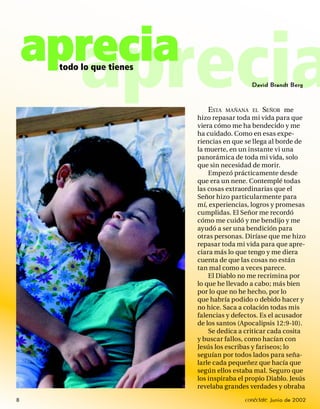 aprecia
          aprecia
     todo lo que tienes
                                            David Brandt Berg



                              ESTA MAÑANA EL SEÑOR me
                          hizo repasar toda mi vida para que
                          viera cómo me ha bendecido y me
                          ha cuidado. Como en esas expe-
                          riencias en que se llega al borde de
                          la muerte, en un instante vi una
                          panorámica de toda mi vida, solo
                          que sin necesidad de morir.
                              Empezó prácticamente desde
                          que era un nene. Contemplé todas
                          las cosas extraordinarias que el
                          Señor hizo particularmente para
                          mí, experiencias, logros y promesas
                          cumplidas. El Señor me recordó
                          cómo me cuidó y me bendijo y me
                          ayudó a ser una bendición para
                          otras personas. Diríase que me hizo
                          repasar toda mi vida para que apre-
                          ciara más lo que tengo y me diera
                          cuenta de que las cosas no están
                          tan mal como a veces parece.
                              El Diablo no me recrimina por
                          lo que he llevado a cabo; más bien
                          por lo que no he hecho, por lo
                          que habría podido o debido hacer y
                          no hice. Saca a colación todas mis
                          falencias y defectos. Es el acusador
                          de los santos (Apocalipsis 12:9-10).
                              Se dedica a criticar cada cosita
                          y buscar fallos, como hacían con
                          Jesús los escribas y fariseos; lo
                          seguían por todos lados para seña-
                          larle cada pequeñez que hacía que
                          según ellos estaba mal. Seguro que
                          los inspiraba el propio Diablo. Jesús
                          revelaba grandes verdades y obraba

8                                         conéctate Junio de 2002
 