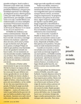 grandes milagros. Sanó a miles y       negar que todo aquello era verdad.
    alimentó a más miles aún. Enseñó           Todas esas dudas, temores y
    cosas prodigiosas y predicó unas       acusaciones que me lanzaba eran




a
    parábolas bellísimas y de gran pro-    mentiras descaradas, o cuestiones
    fundidad espiritual. Sin embargo,      tan insigniﬁcantes que en realidad,
    ¿lo elogiaron acaso y dieron gracias   aunque fueran ciertas, no tenían
    a Dios por todo el bien que hizo?      ninguna importancia. Se proponía
    ¿Qué hicieron, por ejemplo, cuando     encontrar una grieta en mi arma-
    sanó a un cojo, cuando liberó a un     dura, algún resquicio, algún talón
    endemoniado y en otras múltiples       de Aquiles o punto débil, para
    ocasiones? Procuraron encontrar        luego exagerarlo y desorbitarlo a
    algún fallo, algún defecto (Mateo      ﬁ n de que me desanimara conmigo
    12:10-14,22-24; Marcos 7:1-3; Lucas    mismo. Pero doy gracias al Señor:
    11:54; 23:2,14; Juan 8:3-6.)           Él es el antídoto. Jesús siempre hace
        El Diablo nos molesta y nos        referencia a las cosas buenas.
    critica continuamente. Trata de            Ese es el secreto. Cuando el
    inquietarnos con nimiedades. Así       Diablo se abata sobre ti con sus
    hizo con Job, con otros y conmigo      oscuras acusaciones contra tu per-
    mismo esta mañana: «¿Qué me            sona o contra los demás, deja entrar
    dices de esto y de lo otro? ¿Cómo      la luz. Reprende al Diablo y más
    es que no hiciste eso? ¿Por qué        bien piensa en lo positivo. Ten pre-
    no te pones a trabajar? Fíjate en      sente en todo momento lo bueno.
    todo lo que podrías estar haciendo         Cuando yo era joven, a veces        Ten
    en vez de quedarte sentado sin         escuchaba una canción en la radio
    hacer nada». En ese momento yo         que tenía un mensaje negativo o         presente
    me encontraba orando y hablando        un mal espíritu, y el Diablo trataba
    con el Señor. Pero el Diablo preten-   de abatirme recordándomela cons-        en todo
    día interferir, molestar e interrum-   tantemente. ¿Qué hacía entonces?
    pir mi rato de oración y comunión      Una de dos: o me ponía a escuchar       momento
    con Jesús.                             música buena o, si estaba en un
        No obstante, el Señor sabía        lugar donde podía hacerlo, me           lo bueno.
    exactamente lo que yo necesitaba.      ponía a cantar una canción ediﬁ-
    Me llevó a hacer un repaso de mi       cante.
    vida en imágenes, me mostró todas          Hay que pelear decididamente
    las cosas por las que debiera sen-     contra el Diablo, atacarlo y apa-
    tirme agradecido en vez de dejar       bullarlo. Cuando dejamos entrar la
    que el Diablo me tiente a dudar y      luz, la oscuridad se desvanece. No
    quejarme. El ver cuánto me ha pro-     hay espacio para ambas. Basta con
    tegido el Señor, cómo ha provisto      tomar una actitud positiva, hacer
    para mis necesidades y se ha valido    un esfuerzo por rechazar al Ene-
    de mí, fue una experiencia estu-       migo de nuestra alma y pensar en
    penda. El Señor le pegó una bofe-      cosas buenas y positivas en vez
    tada al Diablo al mostrarnos en        de rumiar lo malo. Repite pasajes
    imágenes —tanto a él como a mí—        de las Escrituras, canta canciones
    todo lo que había hecho por mí y lo    acerca del Señor, ora. Es imposible
    que me había ayudado a hacer por       hacer eso y al mismo tiempo dar
    los demás. Satanás tuvo salir con el   lugar a malos pensamientos. Jesús
    rabo entre las patas, no pudiendo      siempre sale vencedor. Pero tene-

    conéctate Junio de 2002                                                                    9
 