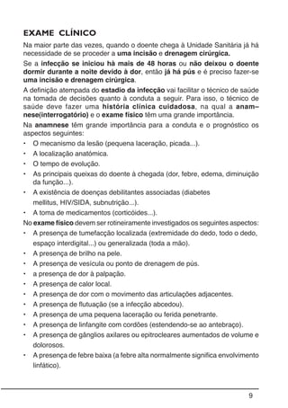 9
EXAME CLÍNICO
Na maior parte das vezes, quando o doente chega à Unidade Sanitária já há
necessidade de se proceder a uma incisão e drenagem cirúrgica.
Se a infecção se iniciou hà mais de 48 horas ou não deixou o doente
dormir durante a noite devido à dor, então já há pús e é preciso fazer-se
uma incisão e drenagem cirúrgica.
A definição atempada do estadio da infecção vai facilitar o técnico de saúde
na tomada de decisões quanto à conduta a seguir. Para isso, o técnico de
saúde deve fazer uma história clínica cuidadosa, na qual a anam–
nese(interrogatório) e o exame físico têm uma grande importância.
Na anamnese têm grande importância para a conduta e o prognóstico os
aspectos seguintes:
• O mecanismo da lesão (pequena laceração, picada...).
• A localização anatómica.
• O tempo de evolução.
• As principais queixas do doente à chegada (dor, febre, edema, diminuição
da função...).
• A existência de doenças debilitantes associadas (diabetes
mellitus, HIV/SIDA, subnutrição...).
• A toma de medicamentos (corticóides...).
No exame físico devem ser rotineiramente investigados os seguintes aspectos:
• A presença de tumefacção localizada (extremidade do dedo, todo o dedo,
espaço interdigital...) ou generalizada (toda a mão).
• A presença de brilho na pele.
• A presença de vesícula ou ponto de drenagem de pús.
• a presença de dor à palpação.
• A presença de calor local.
• A presença de dor com o movimento das articulações adjacentes.
• A presença de flutuação (se a infecção abcedou).
• A presença de uma pequena laceração ou ferida penetrante.
• A presença de linfangite com cordões (estendendo-se ao antebraço).
• A presença de gânglios axilares ou epitrocleares aumentados de volume e
dolorosos.
• A presença de febre baixa (a febre alta normalmente significa envolvimento
linfático).
 