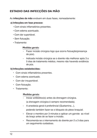 12
ESTADIO DAS INFECÇÕES DA MÃO
As infecções da mão evoluem em duas fases, nomeadamente:
a) Infecções em fase precoce:
• Com sinais inflamatórios presentes.
• Com edema acentuado.
• Com dor suportável.
• Sem flutuação.
• Tratamento:
Medidas gerais:
- Fazer incisão cirúrgica logo que ocorra flutuação(presença
de pús).
- Indicada incisão cirúrgica se o doente não melhorar após 3 a
5 dias de tratamento médico, mesmo não havendo evidência
de pús.
b) Infecções estabelecidas:
• Com sinais inflamatórios presentes.
• Com edema acentuado.
• Com dor insuportável.
• Com flutuação.
• Tratamento:
Medidas gerais:
- Iniciar antibiótico(s) antes da drenagem cirúrgica.
(a drenagem cirúrgica é sempre recomendada).
- A anestesia geral é preferêncial (Quetamina...),
podendo também fazer-se o bloqueio do plexo braquial.
- Elevar o membro por 3 minutos e aplicar um garrote ao nível
do braço antes de se fazer a incisão.
- Recomenda-se o internamento do doente por 2 a 3 dias para
um seguimento cuidadoso.
 