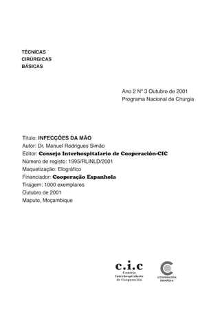 TÉCNICAS
CIRÚRGICAS
BÁSICAS
Ano 2 Nº 3 Outubro de 2001
Programa Nacional de Cirurgia
Título: INFECÇÕES DA MÃO
Autor: Dr. Manuel Rodrigues Simão
Editor: Consejo Interhospitalario de Cooperación-CIC
Número de registo: 1995/RLINLD/2001
Maquetização: Elográfico
Financiador: Cooperação Espanhola
Tiragem: 1000 exemplares
Outubro de 2001
Maputo, Moçambique
 