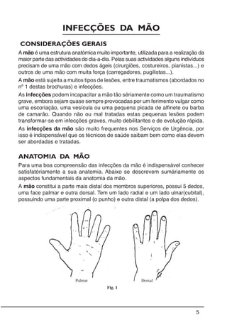 5
INFECÇÕES DA MÃO
CONSIDERAÇÕES GERAIS
A mão é uma estrutura anatómica muito importante, utilizada para a realização da
maior parte das actividades do dia-a-dia. Pelas suas actividades alguns indivíduos
precisam de uma mão com dedos ágeis (cirurgiões, costureiros, pianistas...) e
outros de uma mão com muita força (carregadores, pugilistas...).
A mão está sujeita a muitos tipos de lesões, entre traumatismos (abordados no
nº 1 destas brochuras) e infecções.
As infecções podem incapacitar a mão tão sériamente como um traumatismo
grave, embora sejam quase sempre provocadas por um ferimento vulgar como
uma escoriação, uma vesícula ou uma pequena picada de alfinete ou barba
de camarão. Quando não ou mal tratadas estas pequenas lesões podem
transformar-se em infecções graves, muito debilitantes e de evolução rápida.
As infecções da mão são muito frequentes nos Serviços de Urgência, por
isso é indispensável que os técnicos de saúde saibam bem como elas devem
ser abordadas e tratadas.
Fig. 1
ANATOMIA DA MÃO
Para uma boa compreensão das infecções da mão é indispensável conhecer
satisfatóriamente a sua anatomia. Abaixo se descrevem sumáriamente os
aspectos fundamentais da anatomia da mão.
A mão constitui a parte mais distal dos membros superiores, possui 5 dedos,
uma face palmar e outra dorsal. Tem um lado radial e um lado ulnar(cubital),
possuindo uma parte proximal (o punho) e outra distal (a polpa dos dedos).
Palmar Dorsal
 