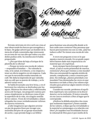 ¿Cómo está
                                         tu escala
                                         de valores?            Virginia Brandt Berg



     Estaba sentada en un café con vista al       para iluminar una alcantarilla donde se le
mar observando los barcos que navegaban a         han caído unos centavos? Hay personas que
lo lejos. De golpe advertí que un hombre de la    hacen precisamente eso con su vida. ¿Qué las
mesa de al lado comentaba algo interesante        induce a ello? No tienen una escala de valo-
en un tono de voz tan alto que todos a su alre-   res.
dedor podían oírlo. Su interlocutor le había          A veces me pregunto si eso es lo que
preguntado:                                       aqueja a nuestro mundo. En un grado super-
     —¿Por qué diste de baja a Enrique de la      lativo hemos dado más importancia a lo
plantilla de tu oﬁcina?                           material que a lo espiritual.
     —Porque no tenía una escala de valores           Jesús siempre hacía hincapié en lo espi-
—respondió el hombre—. No valoraba la             ritual. ¿Cuál es razón primordial de nuestra
vida, ni la salud, ni el dinero, y eso empezó a   existencia? ¿Para qué vinimos a este mundo?
tener un efecto negativo en mi empresa. Cada      Dios nos encomendó la sagrada misión de
vez que lo necesitaba estaba tomando un           amarlo, complacerlo y amar a nuestro pró-
café. Me daba la impresión de que valoraba        jimo. Sin embargo, ¿damos prioridad a ese
más su café que su puesto de trabajo, y se lo     mandato? Son demasiadas las veces en que
advertí varias veces.                             hacemos a un lado a Dios y los valores espi-
     Se había levantado una leve brisa, y en el   rituales para priorizar algún interés trivial y
horizonte los veleritos se deslizaban por las     momentáneo.
aguas. Mientras los observaba y reﬂexionaba           Cuando eso sucede, perdemos el equili-
acerca de Enrique, me pregunté cuántas per-       brio espiritual y nos sumimos en la discor-
sonas simplemente se deslizan como él por         dancia y en la confusión. El único remedio
la superﬁcie de la vida, sin ningún sentido       en ese caso es restituir a Dios al lugar que le
de los valores. Viven de trivialidades y dejan    corresponde.
relegadas las cosas verdaderamente valiosas           ¿Dedicas la debida atención a las cosas
de nuestra existencia.                            que realmente importan? ¿Tienes sentido
     ¿Cabe imaginarse que alguien arruine         de los valores, o dejas que las trivialidades y
un par de guantes ﬁ nos por recoger una           lo material se antepongan a tu relación con
monedita del piso de un garaje manchado           Dios? ¿Te impiden esas frivolidades buscar
de aceite, o que prenda fuego a un billete        la voluntad de Dios para ti por medio de la

10                                                                         conéctate Agosto de 2002
 