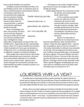 lectura de la Palabra y la oración?                —El tiempo se me acaba. Empleé el poco
    La Biblia contiene la Palabra de Dios. En  que tenía en cosas sin ningún valor allá
esa Palabra está la vida. Es alimento para el  donde me dirijo.
alma y absolutamente esencial para nuestro         Había adquirido por ﬁ n una buena escala
crecimiento espiritual. Si                                   de valores, pero demasiado
nos justiﬁcamos alegando                                     tarde. ¡Qué triste!
que no tenemos tiempo           Nadie alcanza jamás              A veces quisiera que pudié-
para embebernos de ella,                                     ramos ver todos los aconte-
nuestra alma sufre las          trascendencia ni             cimientos de nuestra vida
consecuencias, y nuestro                                     enmarcados en las consecuen-
crecimiento espiritual                                       cias que traerán consigo. ¡Qué
                                grandeza de espíritu
queda truncado.                                              cambio produciría eso en noso-
    Orar es comulgar con                                     tros! No daríamos primacía a
Dios. Sin oración, el único     sin una escala de            trivialidades cuando las cosas
recurso de que dispone-                                      eternas demandan nuestra
mos para andar por la vida      valores.                     atención.
son nuestras propias fuer-                                       Quien vive abocado al
zas e inteligencia, insig-                                   presente en vez de proyectarse
niﬁcantes comparadas con las de Dios. Su       hacia la eternidad no tiene sentido de los
Palabra dice: «Separados de Mí, nada podéis    valores. Todos los días alguien dirá —quizás
hacer» (Juan 15:5); pero también nos enseña:   no con palabras, pero sí con sus acciones—:
«Todo lo puedo en Cristo que me fortalece»     «No estoy interesado en obtener una mansión
(Filipenses 4:13). La fortaleza del Señor solo en el Cielo. No me importan los bienes eter-
se adquiere orando y leyendo Su Palabra.       nos. Preﬁero una mansión aquí, o un puñado
    Una amiga mía se pasó toda la vida traba-  de fama y gloria. Procuraré obtener mi satis-
jando arduamente para construir y decorar      facción en la Tierra». Con eso el Rey de reyes,
una casita donde esperaba vivir cómoda-        que ha ofrecido a esa persona una corona de
mente unos cuantos años. Apenas unos           gloria y un hogar eterno en las moradas celes-
meses después de terminarla contrajo una       tiales, queda relegado, desdibujado por esas
enfermedad incurable. Estando yo junto a su    cosas que en realidad carecen de todo valor.
cabecera, me dijo:                             ¡No dejes que te suceda eso a ti! •



                      ¿QUIERES VIVIR LA VIDA?
                           Si anhelas que tu vida tenga sentido y quieres priorizar los valores eternos, el
                      primer paso es aceptar el don más preciado que se haya concedido jamás: la salvación,
                      la promesa de vida eterna en el Cielo. Lo único que tienes que hacer es abrir tu cora-
                      zón y dar cabida al Dador de vida, Jesús, rezando sinceramente esta pequeña oración:

                          Gracias, Jesús, por el gran regalo que me ofreces: el perdón de mis pecados y la vida
                      eterna contigo en el Cielo. Te abro mi corazón y acepto este don que pagaste con Tu propia
                      vida, la cual ofrendaste por mí en la cruz. Concédeme una nueva vida, en la que prime Tu
                      escala de valores. Dame —te lo ruego— la oportunidad de comenzar de nuevo. Llévame
                      a conocerte mejor, a descubrir lo que has dispuesto para mí y a tener más amor por Ti y
                      por el prójimo. Amén. •

conéctate Agosto de 2002                                                                                     11
 