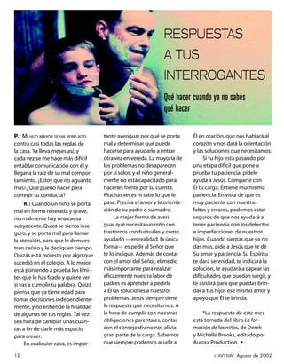 RESPUESTAS
                                                               A TUS
                                                               INTERROGANTES
                                                               Qué hacer cuando ya no sabes
                                                               qué hacer

P.: MI HIJO MAYOR SE HA REBELADO     tante averiguar por qué se porta      Él en oración, que nos hablará al
contra casi todas las reglas de      mal y determinar qué puede            corazón y nos dará la orientación
la casa. Ya lleva meses así, y       hacerse para ayudarlo a entrar        y las soluciones que necesitamos.
cada vez se me hace más difícil      otra vez en vereda. La mayoría de          Si tu hijo está pasando por
entablar comunicación con él y       los problemas no desaparecen          una etapa difícil que pone a
llegar a la raíz de su mal compor-   por sí solos, y el niño general-      prueba tu paciencia, pídele
tamiento. ¡Estoy que no aguanto      mente no está capacitado para         ayuda a Jesús. Comparte con
más! ¿Qué puedo hacer para           hacerles frente por su cuenta.        Él tu carga; Él tiene muchísima
corregir su conducta?                Muchas veces ni sabe lo que le        paciencia. En vista de que es
     R.: Cuando un niño se porta     pasa. Precisa el amor y la orienta-   muy paciente con nuestras
mal en forma reiterada y grave,      ción de su padre o su madre.          faltas y errores, podemos estar
normalmente hay una causa                 La mejor forma de averi-         seguros de que nos ayudará a
subyacente. Quizá se sienta inse-    guar qué necesita un niño con         tener paciencia con los defectos
guro, y se porta mal para llamar     trastornos conductuales y cómo        e imperfecciones de nuestros
la atención, para que le demues-     ayudarlo —en realidad, la única       hijos. Cuando sientas que ya no
tren cariño y le dediquen tiempo.    forma— es pedir al Señor que          das más, pide a Jesús que te dé
Quizás está molesto por algo que     te lo indique. Además de contar       Su amor y paciencia. Su Espíritu
sucedió en el colegio. A lo mejor    con el amor del Señor, el medio       te dará serenidad, te indicará la
está poniendo a prueba los lími-     más importante para realizar          solución, te ayudará a capear las
tes que le has ﬁjado y quiere ver    eﬁcazmente nuestra labor de           diﬁcultades que puedan surgir, y
si vas a cumplir tu palabra. Quizá   padres es aprender a pedirle          te asistirá para que puedas brin-
piensa que ya tiene edad para        a Él las soluciones a nuestros        dar a tus hijos ese mismo amor y
tomar decisiones independiente-      problemas. Jesús siempre tiene        apoyo que Él te brinda.
mente, y no entiende la ﬁnalidad     la respuesta que necesitamos. A
de algunas de tus reglas. Tal vez    la hora de cumplir con nuestras           *La respuesta de este mes
sea hora de cambiar unas cuan-       obligaciones parentales, contar       está tomada del libro La for-
tas a ﬁn de darle más espacio        con el consejo divino nos alivia      mación de los niños, de Derek
para crecer.                         gran parte de la carga. Sabemos       y Michelle Brooks, editado por
     En cualquier caso, es impor-    que siempre podemos acudir a          Aurora Production. •

12                                                                                 conéctate Agosto de 2002
 