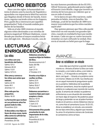 CUATRO BEBITOS                                            los más famosos presidentes de los EE.UU.;
                                                          Alfred Tennyson, galardonado poeta inglés;
   Hace casi dos siglos, la humanidad con-                el francés Louis Braille, ciego que inventó un
tenía el aliento ante la marcha de Napoleón y             sistema de lectura para no videntes que se
aguardaba con impaciencia febril las noticias             usa en todo el mundo.
que llegaban desde el frente de batalla. Entre-                En la época en que ellos nacieron, nadie
tanto, seguían naciendo niños en los hogares.             pensaba en bebés, sino en batallas. Sin
Pero ¿quién iba a interesarse por aquellos                embargo, ¿cuál de las batallas de 1809 tuvo
pequeñuelos? Todo el mundo andaba pen-                    mayor trascendencia que los niños nacidos
diente de las batallas.                                   aquel año?
   Sólo en el año 1809 vinieron al mundo                       Hay quienes piensan que Dios sólo puede
algunos niños destinados a ser estrellas de               intervenir en este mundo con grandes ejér-
primera magnitud: William Gladstone, consi-               citos, cuando en realidad lo hace por medio
derado por muchos el mayor estadista britá-               de nenes. Cada vez que se vuelve necesario
nico del siglo xix ; Abraham Lincoln, uno de              remediar un mal o difundir la verdad, Dios
                                                          envía al mundo un bebé para que lo haga.
                                                                                                   Anónimo
LECTURAS
ENRIQUECEDORAS
                              Debemos enseñar a
Los niños                     nuestros hijos la Palabra        AVANCE…
Los niños son una             de Dios.
bendición del Señor.          Deuteronomio 6:6-7               Amar es establecer un vínculo
Salmo 127:3                   Isaías 38:19b
                                                                    Jesús dijo que el primer y grande manda-
Génesis 49:25                 Joel 1:3
                                                               miento es: «Amarás al Señor tu Dios con todo
Salmo 113:9                   Juan 21:15
Salmo 127:4-5                 2 Timoteo 3:15                   tu corazón, y con toda tu alma, y con toda tu
                                                               mente. [...] Y el segundo es semejante —es
Dios ama y conoce a           Enseña a tus hijos a             decir, casi igual—: Amarás a tu prójimo como
los niños aun antes que       conﬁar en Dios.                  a ti mismo» (Mateo 22:37,39). Sus interlocuto-
nazcan.                       Salmo 22:9                       res en aquel momento le preguntaron quién
Salmo 22:10                   Salmo 34:11
                                                               era su prójimo. Valiéndose de la parábola
Isaías 49:1                   Salmo 78:6-7
                                                               del buen samaritano, Jesús les explicó que el
Jeremías 1:5                  Hechos 2:39
                                                               prójimo es cualquiera que necesite de nuestra
Dios vela por los             Debemos encaminar a              ayuda. Si amamos de verdad, no podemos
pequeños.                     nuestros hijos para que          enfrentarnos a una situación de necesidad
Mateo 18:10                   acepten a Jesús.                 sin hacer algo al respecto. No podemos pasar
                              Marcos 10:14                     de largo y pretender no ver al pobre hombre
La formación que reciban
                              Gálatas 4:19                     tirado en el camino a Jericó. Debemos interve-
en sus primeros años los
                              1 Juan 2:12                      nir, como hizo el samaritano (Lucas 10:25-37).
guiará toda la vida.
                              2 Timoteo 3:15                   Amar es establecer un vínculo, una conexión
Proverbios 22:6
                              Únicamente Dios puede            de ese tipo entre Dios y alguien que necesita
Si descuidas a tus hijos en
                              enseñarles lo más                Su amor. En el próximo número de Conéctate
favor de otras cosas, tanto
                              importante de la vida.           te contaremos cómo se hace.
ellos como tú sufrirán las
                              Salmo 25:5
consecuencias.
                              Proverbios 8:32-33
Proverbios 29:15b
                              Isaías 54:13
conéctate Agosto de 2002                                                                                  15
 