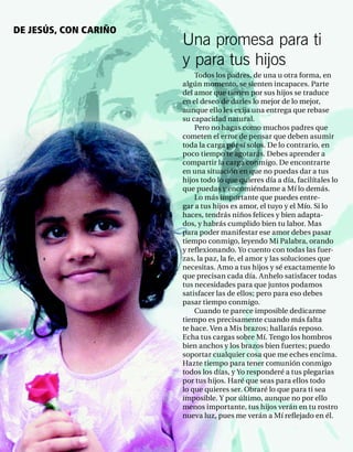 DE JESÚS, CON CARIÑO
                       Una promesa para ti
                       y para tus hijos
                           Todos los padres, de una u otra forma, en
                       algún momento, se sienten incapaces. Parte
                       del amor que tienen por sus hijos se traduce
                       en el deseo de darles lo mejor de lo mejor,
                       aunque ello les exija una entrega que rebase
                       su capacidad natural.
                           Pero no hagas como muchos padres que
                       cometen el error de pensar que deben asumir
                       toda la carga por sí solos. De lo contrario, en
                       poco tiempo te agotarás. Debes aprender a
                       compartir la carga conmigo. De encontrarte
                       en una situación en que no puedas dar a tus
                       hijos todo lo que quieres día a día, facilítales lo
                       que puedas y encomiéndame a Mí lo demás.
                           Lo más importante que puedes entre-
                       gar a tus hijos es amor, el tuyo y el Mío. Si lo
                       haces, tendrás niños felices y bien adapta-
                       dos, y habrás cumplido bien tu labor. Mas
                       para poder manifestar ese amor debes pasar
                       tiempo conmigo, leyendo Mi Palabra, orando
                       y reﬂexionando. Yo cuento con todas las fuer-
                       zas, la paz, la fe, el amor y las soluciones que
                       necesitas. Amo a tus hijos y sé exactamente lo
                       que precisan cada día. Anhelo satisfacer todas
                       tus necesidades para que juntos podamos
                       satisfacer las de ellos; pero para eso debes
                       pasar tiempo conmigo.
                           Cuando te parece imposible dedicarme
                       tiempo es precisamente cuando más falta
                       te hace. Ven a Mis brazos; hallarás reposo.
                       Echa tus cargas sobre Mí. Tengo los hombros
                       bien anchos y los brazos bien fuertes; puedo
                       soportar cualquier cosa que me eches encima.
                       Hazte tiempo para tener comunión conmigo
                       todos los días, y Yo responderé a tus plegarias
                       por tus hijos. Haré que seas para ellos todo
                       lo que quieres ser. Obraré lo que para ti sea
                       imposible. Y por último, aunque no por ello
                       menos importante, tus hijos verán en tu rostro
                       nueva luz, pues me verán a Mí reﬂejado en él.
 