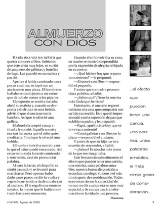 ALMUERZO
                   CON DIOS
    Había una vez un niñito que             Cuando el niño volvió a su casa,
quería conocer a Dios. Sabiendo         su madre se mostró sorprendida
que éste vivía muy lejos, se surtió     por la expresión de alegría reﬂejada
de paquetes de galletas y botellas      en su rostro.
de jugo. Las guardó en su maleta y          —¿Qué hiciste hoy que te puso
partió.                                 tan contento? —le preguntó.
    Apenas si había caminado unas           —Almorcé con Dios —respon-
pocas cuadras, se topó con un           dió el pequeño.
anciano en una plaza. El hombre se          Y antes que su madre pronun-        ...el efecto
hallaba sentado junto a un estan-       ciara palabra, añadió:
que dando de comer a los pájaros.           —¿Sabes qué? ¡Tiene la sonrisa      que
    El pequeño se sentó a su lado,      más linda que he visto!
abrió su maleta y, cuando se dis-           Entretanto, el anciano regresó      pueden
ponía a disfrutar de una bebida,        radiante a la casa que compartía con
advirtió que el anciano tenía           su hijo ya crecido. Éste quedó impre-   tener una
hambre. Así que le ofreció una          sionado con la expresión de paz que
galleta.                                exhibía su padre, y le preguntó:
                                                                                caricia,
    El abuelo la aceptó con gra-            —Papá, ¿qué hiciste hoy que se
titud y le sonrió. Aquella sonrisa      te ve tan contento?
era tan hermosa que el niño quiso           —Comí galletas con Dios en la       una son-
reeditarla. Total que le ofreció una    plaza —respondió el anciano.
bebida.                                     Y antes de que su hijo tuviera      risa, unas
    El hombre volvió a sonreír, con     ocasión de responder, añadió:
lo que el niño quedó encantado. Así         —¿Sabes? Es mucho más joven         palabras
estuvieron toda la tarde comiendo       de lo que me imaginaba.
y sonriendo, casi sin pronunciar            Con frecuencia subestimamos el      amables,
palabra.                                efecto que pueden tener una caricia,
    Al caer la tarde, el chiquillo se   una sonrisa, unas palabras ama-         el más
sintió cansado y se levantó para        bles, nuestra buena disposición a
marcharse. Pero apenas hubo             escuchar, un elogio sincero o el más    nimio gesto
dado unos pasos, se dio la vuelta y     nimio gesto de consideración. Todas
regresó corriendo a darle un abrazo     esas cosas tienen la capacidad de
                                                                                de consi-
al anciano. Él le regaló una enorme     tornar un día cualquiera en uno muy
sonrisa, la mayor que le había mos-     especial, y de causar una transfor-
trado hasta ese momento.                mación en la vida de una persona.       deración...
                                                                    Anónimo
conéctate Agosto de 2002                                                                       3
 