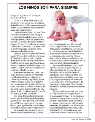 LOS NIÑOS SON PARA SIEMPRE

    Compilado a partir de los escritos de
    David Brandt Berg
        Dar a luz a un bebé y criar un
    niño es la experiencia más grandiosa
    de la vida natural . Un niño es un regalo
    eterno. No lo tenemos por una tempo-
    rada, sino para siempre.
        Los bebés están muy cerca de Dios.
    Vienen derechito del Cielo. Aunque
    es muy misteriosa la forma en que el
    Señor proyecta y dispone Su creación,
    tenemos la certeza de que no comete
    errores. Dios es el creador de las almas.   que, de todo lo que un niño aprende,
    Es Él quien concibe esa chispa de vida,     lo más importante lo asimila antes
    la unión de cuerpo y espíritu para          de los cinco años? Piensa entonces en
    formar un alma humana.                      lo crucial que es impartirle la debida
        Es obvio que un niño no solo es un      instrucción y enseñanza durante esos
    regalo divino, sino también una tarea.      primeros años formativos. Por eso
    Si Dios te ha dado un niño, tu deber        dice la Biblia: «Instruye al niño en su
    primordial es criarlo como es debido.       camino, y aun cuando fuere viejo no se
    Tus hijos son la tarea que Dios te enco-    apartará de él» (Proverbios 22:6).
    mienda. Son también hijos Suyos —es             No se puede esperar a que el niño
    cierto—, pero Él pide que nosotros los      cumpla cinco años para empezar a
    cuidemos y los formemos.                    educarlo. Cada día cuenta, y lo que
        Aunque se trata de una labor que        aprende a diario es fundamental.
    exige plena dedicación, trae consigo        Además de velar por que el niño esté
    grandes recompensas y beneﬁcios.            bien alimentado, vestido y protegido,
    Debemos estar muy orgullosos de ser         y de asegurarnos que goce de buena
    padres, porque la nuestra es la tarea       salud, los padres tenemos el deber de
    más importante del mundo. Al ﬁ n y al       enseñarle la Palabra de Dios, de adoc-
    cabo, labramos el futuro. El mundo del      trinarlo en Su verdad y estimularlo con
    mañana será lo que los padres de hoy        Su amor.
    hagan de él. Lo forjan los padres según         Algunos padres asumen una pos-
    la crianza que den a sus hijos.             tura equivocada. Se imaginan que si
        Ello pone de maniﬁesto la impor-        el niño aprende, bien, y si no, también.
    tancia que tiene la labor de los padres.    Aunque a los pequeños no se los debe
    Quizá cuidar de un nene y cambiarle         obligar a aprender lo que no quieren,
    los pañales no parezca muy trascen-         lo cierto es que todos los niños arden
    dental, pero ¿quién sabe qué hará ese       en deseos de aprender. Aprender cosas
    niño algún día cuando se haga mayor?        nuevas les reporta mucha felicidad y
        Nunca debemos menospreciar la           satisfacción. Al mismo tiempo, son
    formación de nuestros hijos. ¿Sabías        capaces de asimilar mucho más con


4                                                                        conéctate Agosto de 2002
 