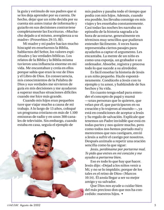 la guía y estímulo de sus padres que si   mis padres y pasaba todo el tiempo que
       se los deja aprender por su cuenta. De    podía con mis hijos. Además, cuando
       hecho, dejar que un niño decida por su    era posible, los llevaba conmigo en mis
       cuenta sin antes tratar de informarlo y   viajes y les enseñaba constantemente.
       guiarlo en sus decisiones contraviene     Casi todas las noches les narraba un
       completamente las Escrituras. «Mucha-     episodio de la historia sagrada a la
       cho dejado a sí mismo, avergüenza a su    hora de acostarse, generalmente en
       madre» (Proverbios 29:15, BJ).            términos muy sencillos que pudieran
           Mi madre y mi padre hacían mucho      entender fácilmente. A veces hasta
       hincapié en enseñarnos la Biblia,         representaba ciertos pasajes para
       hablarnos del Señor, los valores espi-    ayudarlos a captar el argumento. Les
       rituales y las verdades bíblicas. Los     encantaba. La mente de un niño es
       relatos de la Biblia y la Biblia misma    como una esponja, un grabador o un
       tuvieron una inﬂuencia enorme en mi       ordenador. Absorbe, registra y procesa
       vida. Me encantaban y creía en ellos      todo lo que sucede a su alrededor.
       porque sabía que eran la voz de Dios          Es fácil enseñar la historia de Jesús
       y el Libro de Dios. En consecuencia,      a un niño pequeño. Hazlo espontá-
       mis conocimientos de la Palabra de        neamente. Condúcelo a Jesús con tu
       Dios y sus verdades me sirvieron de       ejemplo y tu amor, y hablándole de Sus
       guía en mis decisiones y me ayudaron      hechos y Su vida.
       a superar muchas situaciones difíciles        En cuanto tenga edad para enten-
       cuando me hice más grande.                der el concepto de papá y mamá
           Cuando mis hijos eran pequeños        —unas personas que lo quieren, que
       tuve que viajar mucho a causa de mi       velan por él, que participaron en su
       trabajo. A lo largo de 13 años, coloqué   creación y lo trajeron al mundo—, ya
       un programa cristiano en más de 1.100     está en condiciones de aceptar a Jesús
       emisoras de radio y en unos 300 cana-     y Su regalo de salvación. Explícale que
       les de televisión. Sin embargo, cuando    tenemos un Padre invisible que está en
       estaba en casa, seguía el ejemplo de      todas partes y nos quiere mucho, pero
                                                 como todos nos hemos portado mal y
                                                 merecemos que nos castiguen, envió
                                                 a Jesús a sufrir el castigo por nosotros.
                                                 Después anímalo a repetir una oración
                                                 sencilla como la que sigue:
                                                     Jesús, perdóname por portarme mal.
                                                 Te pido que entres en mi corazón y me
                                                 ayudes a portarme bien.
                                                     Eso es todo lo que hay que hacer.
                                                 Jesús dijo: «Dejad a los niños venir a
                                                 Mí, y no se lo impidáis; porque de los
                                                 tales es el reino de Dios» (Marcos
                                                 10:14). Él ansía llegar a ser su mejor
                                                 amigo y su salvador.
                                                     Que Dios nos ayude a cuidar bien
                                                 del más precioso don que nos ha con-
                                                 cedido: nuestros hijos. •


conéctate Agosto de 2002                                                                     5
 