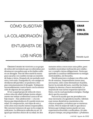 CÓMO SUSCITAR                                                               CRIAR
                                                                                  CON EL
                                                                                  CORAZÓN
LA COLABORACIÓN

       ENTUSIASTA DE

                  LOS NIÑOS                                                      Michelle Lynch




    Observé desde mi ventana a un grupo         menores míos a veces eran unos pillos, pero
de niños del vecindario que se esforzaban por   también mostraban inclinación por colabo-
desatascar una pelota que se les había caído    rar y cumplir ciertas obligaciones. Tenía que
en un desagüe. Uno de ellos metió la mano       aprender a canalizar debidamente su energía
para sacarla y en cambio extrajo un montón      motivándolos, sin forzarlos.
de hojas y tierra. Después de ese puñado sacó       Decidí ponerme a trabajar con ellos cada
otro y otro más. Enseguida él y sus amigos se   ﬁ n de semana. Emprendimos tareas muy
olvidaron del partido y se pusieron a lim-      necesarias, tales como desmalezar el jardín,
piar entusiastamente el desagüe. Trabajaron     barrer la entrada del auto, rastrillar las hojas,
incansablemente cuatro horas con la orienta-    limpiar la alacena y hacer mermelada. La
ción de algunos de sus padres.                  mayoría de esas tareas requerían ejercicio
    El ver a aquel grupo de niños de cinco      físico, con lo cual quemaban energías. Huelga
a doce años de edad trabajar juntos alegre-     decir que les encantó.
mente me indujo a reﬂexionar acerca de mi           Para mí la ayuda que me prestaban era
hijo mayor —hoy adolescente— y la con-          muy necesaria y la agradecía mucho. Además
ﬁanza que depositaba en él cuando tenía esa     esas tareas domésticas mantenían a los
edad. En comparación, mis hijos de seis y       chicos ocupados y evitaban que se metieran
ocho años eran mucho menos responsables.        en líos. Pero lo mejor de todo es que descu-
Me convencí entonces de que no les exigía lo    brimos que trabajar juntos puede ser una
suﬁciente. La diferencia radicaba en mí. Al     experiencia divertida y uniﬁcadora. Al cabo
igual que muchos chicos de su edad, los dos     de poco tiempo, me preguntaban: «¿Podemos
6                                                                         conéctate Agosto de 2002
 