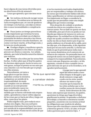 hacer alguna de esas tareas divertidas para     si no los mantenía motivados elogiándolos
no aburrirnos el ﬁn de semana?»                 por ser responsables y trabajar con ahínco,
    Cosas que aprendí y que conviene recor-     las tareas que inicialmente habían sido diver-
dar:                                            tidas y gratiﬁcantes se volvían una pesadez.
    ¾ Ser realista a la hora de escoger tareas  Era importante no llegar a considerar la
y ﬁjarse metas. No embarcarse en faenas de      ayuda que me prestaban como una simple
tanta envergadura que, en caso de quedarse      obligación que tenían conmigo.
sin tiempo o sin fuerzas, uno deje un desor-        Otra situación de cuidado se producía
den o cause incomodidades o complicacio-        cuando los chicos no cumplían con sus
nes.                                            nuevas tareas. Por un lado no quería ser dura
    ¾ Pasar juntos un tiempo provechoso         e inﬂexible, pero por el otro no podía ser tan
es más importante que terminar la tarea.        blanda que dejaran de tomarse en serio sus
Si emprendo una actividad con el objetivo       obligaciones. En realidad fue mi hijo menor
primordial de dedicar atención a los chicos     el que me ayudó a resolver ese dilema. Cierta
y fortalecer nuestros vínculos familiares, sin  noche me dio un buen motivo por el que no
contar con hacer mucho, al ﬁ nal logro más, y   podía colaborar en el lavado de la vajilla, pero
la tarea no resulta pesada.                     me dijo que, si lo dispensaba, al día siguiente
    ¾ Prodigar elogios y manifestar aprecio.    haría por mí una tarea sencilla. La forma tan
Cuando les agradezco a los chicos su ayuda,     linda en que lo presentó puso todas nues-
procuro ser efusiva y concreta. Les señalo,     tras tareas domésticas en el contexto de un
además, que toda la familia notará las labores  esfuerzo de conjunto. No pretendía hacer un
que realizan.                                   trueque de tareas con un móvil egoísta, sino
    ¾ Premiar a los niños por las tareas bien   compartir la responsabilidad. Naturalmente,
hechas. Si ellos saben que al ﬁnal los padres   estuve más que dispuesta a acceder, y al día
les daremos algún gusto, harán la tarea con     siguiente, cuando el chico cumplió con su
más ganas, aunque el premio no sea más que      parte del trato sin que yo se lo recordara, se lo
una colación o un rico bocado que se prepa-     agradecí profusamente.
ren ellos mismos.                                                   A juzgar por lo que aprendí
    Naturalmente, mi meta a                                     aquel día observando a unos
largo plazo es que los chicos      Tenía que aprender           niños limpiar el desagüe y que
aprendan a tomar la iniciativa                                  desde entonces vengo apli-
y adquieran un sentido de la       a canalizar debida-          cando con los míos, puedo
responsabilidad, de modo                                        aﬁ rmar sin temor a equi-
que cumplan con sus deberes                                     vocarme que la mayoría de
cuando yo no esté presente         mente su energía.            los niños anhelan que se les
para recordárselo o para tra-                                   confíen tareas de cierta impor-
bajar codo a codo con ellos. A                                  tancia. Están deseosos de cola-
medida que se fueron volviendo más respon-      borar; solo esperan que nosotros, los padres,
sables, aprendieron a hacer solitos algunas     aportemos la chispa que haga divertida y
de las cosas que yo hacía por ellos y luego con gratiﬁcante la misión. Si aprenden a disfrutar
ellos, como lavar los platos.                   del trabajo y a hacerlo a conciencia cuando
    Podía exigirles más, pero todavía nece-     pequeños, asumirán con esa misma actitud
sitaban mis elogios. Hay una sutil pero         las obligaciones que tendrán de adultos.
importante distinción entre hacer las cosas     Pienso que ello contribuye a nuestra felicidad
por sentido de la responsabilidad y por puro    y bienestar general. Al ﬁn y al cabo, es lo que
sentido del deber. Pronto me di cuenta de que   todos queremos para nuestros hijos. •
conéctate Agosto de 2002                                                                        7
 