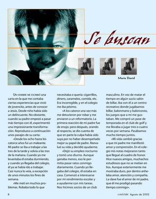 Se buscan
                                                                                    María David




     UN HOMBRE ME ESCRIBIÓ una         necesitaba o quería: cigarrillos,   masculino. En vez de matar el
carta en la que me contaba             dinero, caramelos, comida, etc.     tiempo en algún sucio salón
ciertas experiencias que vivió         Era incorregible, y en el colegio   de billar, iba con él a un centro
de jovencito, antes de conocer         me iba pésimo.                      recreativo donde jugábamos
a Jesús. Desde niño había sido              »A los catorce una vez más     billar, balonmano y baloncesto,
un delincuente. No obstante,           me detuvieron por robar y me        los juegos que a mí me gus-
cuando su padre empezó a pasar         enviaron a un reformatorio. La      taban. Me compró un pase de
más tiempo con él, experimentó         primera reacción de mi padre fue    temporada en el club de golf y
una impresionante transforma-          de enojo; pero después, orando      me llevaba a jugar tres o cuatro
ción. Reproduzco a continuación        al respecto, se dio cuenta de       veces por semana. Pasábamos
unos pasajes de su carta:              que en parte la culpa había sido    mucho tiempo juntos.
     «Desde los ocho hasta los         suya por no haber desempeñado            »Mi vida cambió gracias
catorce años fui un maleante.          mejor su papel de padre. Reeva-     a que mi padre me manifestó
Mi padre se iba a trabajar a las       luó su vida y decidió ayudarme.     amor y comprensión. En el cole-
tres de la tarde y volvía a las tres        »Dejó su empleo nocturno       gio mis notas mejoraron tanto
de la mañana. Cuando yo me             y tomó uno diurno. Aunque           que llegué al cuadro de honor.
levantaba él estaba durmiendo,         ganaba menos, eso le per-           Hice nuevos amigos, muchachos
y cuando yo llegaba del colegio,       mitía pasar ratos conmigo           estudiosos que no se metían en
él ya se había ido a trabajar.         diariamente. Cuando yo lle-         líos. Aunque exteriormente me
Casi nunca lo veía, a excepción        gaba del colegio, él estaba en      mostraba duro, por dentro anhe-
de unos minutos los ﬁnes de            casa. Comenzó a interesarse         laba amor, atención y compañía.
semana.                                por mi rendimiento escolar y        La clave fue el amor de mi padre,
     »Me metí en muchos pro-           a ayudarme con mis tareas.          que él me prodigó pasando
blemas. Robaba todo lo que             Nos hicimos socios de un club       tiempo conmigo».

8                                                                                   conéctate Agosto de 2002
 