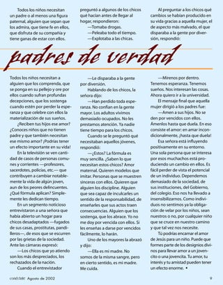 Todos los niños necesitan        preguntó a algunos de los chicos        Al preguntar a los chicos qué
un padre o al menos una ﬁgura         qué hacían antes de llegar al       cambios se habían producido en
paternal, alguien que sepan que       hogar, respondieron:                su vida gracias a aquella mujer, el
los admira, que tiene fe en ellos,       —Tomaba drogas.                  de aspecto más malvado, el que
que disfruta de su compañía y            —Peleaba todo el tiempo.         disparaba a la gente por diver-
tiene ganas de estar con ellos.          —Explotaba a las chicas.         sión, respondió:




padres de verdad
Todos los niños necesitan a                —Le disparaba a la gente            —Mírenos por dentro.
alguien que los comprenda, que        por diversión.                      Tenemos esperanza. Tenemos
se ponga en su pellejo y ore por           Hablando de los chicos, la     sueños. Nos interesan las cosas.
ellos cuando sufran profundas         señora dijo:                        Ahora quiero ir a la universidad.
decepciones, que los sostenga              —Han perdido toda espe-             El mensaje ﬁnal que aquella
cuando estén por perder la espe-      ranza. No confían en la gente       mujer dirigió a los padres fue:
ranza y que celebre con ellos la      mayor. Los adultos vivimos               —Amen a sus hijos. No se
materialización de sus sueños.        demasiado ocupados. No les          den por vencidos con ellos.
     ¿Reciben tus hijos ese amor?     prestamos atención. Ya nadie        Ámenlos hasta que duela. En eso
¿Conoces niños que no tienen          tiene tiempo para los chicos.       consiste el amor: en amar incon-
padre y que también necesitan              Cuando se le preguntó qué      dicionalmente, ¡hasta que duela!
ese mismo amor? ¡Podrías tener        necesitaban aquellos jóvenes,            Esa señora está inﬂuyendo
un efecto importante en su vida!      respondió:                          positivamente en su entorno.
     En la televisión se ven canti-        —¿Estos? La fórmula es         Una sola persona que se interesa
dad de casos de personas comu-        muy sencilla. ¿Saben lo que         por esos muchachos está pro-
nes y corrientes —profesores,         necesitan estos chicos? Amor        duciendo un cambio en ellos. Es
sacerdotes, policías, etc.— que       maternal. Quieren modelos que       fácil perder de vista el potencial
contribuyen a cambiar notable-        imitar. Personas que se muestren    de un individuo. Dependemos
mente la vida de algún joven,         sinceras con ellos. Quieren que     demasiado de la sociedad, de
aun de los peores delincuentes.       alguien los discipline. Alguien     sus instituciones, del Gobierno,
¿Qué fórmula aplican? Simple-         que sea capaz de inculcarles un     del colegio. Eso nos ha llevado a
mente les dedican tiempo.             sentido de la responsabilidad, de   insensibilizarnos. Como indivi-
     En un segmento noticioso         enseñarles que sus actos traen      duos no sentimos ya la obliga-
entrevistaron a una señora que        consecuencias. Alguien que los      ción de velar por los niños, sean
había abierto un hogar para           sostenga, que los abrace. Yo no     nuestros o no, por cualquier niño
chicos desadaptados —fugados          me doy por vencida con ellos. Si    que se cruce en nuestro camino
de sus casas, prostitutas, pandi-     les enseñas a darse por vencidos    y que tal vez nos necesite.
lleros—, de esos que se escurren      fácilmente, lo harán.                    Tú podrías encarnar el amor
por las grietas de la sociedad.            Uno de los mayores la abrazó   de Jesús para un niño. Puede que
Ante las cámaras expresó:             y dijo:                             formes parte de los designios divi-
     —Los chicos que yo atiendo            —Ella es mi madre. No          nos para llevar amor a un joven-
son los más despreciados, los         somos de la misma sangre, pero      cito o una jovencita. Tu amor, tu
rechazados de la nación.              en cierto sentido, es mi madre.     interés y tu amistad pueden tener
     Cuando el entrevistador          Me cuida.                           un efecto enorme. •

conéctate Agosto de 2002                                                                                   9
 