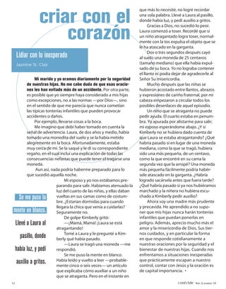 que más lo necesité, no logré recordar

                  criar con el                                            una sola palabra. Llevé a Laura al pasillo,
                                                                          donde había luz, y pedí auxilio a gritos.
                                                                                Gracias a Dios, no sucedió lo peor.

                      corazón                                             Laura comenzó a toser. Recordé que si
                                                                          un niño atragantado logra toser, normal-
                                                                          mente con la tos expulsa el objeto que se
                                                                          le ha atascado en la garganta.
                                                                                Dos o tres segundos después cayó
     Lidiar con lo inesperado                                             al suelo una moneda de 25 centavos
     Jasmine St. Clair                                                    (tamaño mediano) que ella había expul-
                                                                          sado de su boca. Yo no lograba contener
                                                                          el llanto ni podía dejar de agradecerle al
                Mi marido y yo oramos diariamente por la seguridad        Señor Su misericordia.
           de nuestras hijas. No me cabe duda de que esas oracio-               Mucho después que las niñas se
           nes les han evitado más de un accidente. Por otra parte,       hubieron acostado entre llantos, abrazos
           es posible que yo siempre haya considerado a mis hijas         y expresiones de cariño fraternal, por mi
           como excepciones, no a las normas —por Dios—, sino             cabeza empezaron a circular todos los
           en el sentido de que me parecía que nunca cometían             posibles desenlaces de aquel episodio.
           las típicas tonterías infantiles que pueden provocar                 Un niño que se atraganta no puede
           accidentes o daños.                                            pedir ayuda. El cuarto estaba en penum-
                Por ejemplo, llevarse cosas a la boca.                    bra. Yo apurada por alistarme para salir;
                Me imagino que debí haber tomado en cuenta la             mi esposo esperándome abajo. ¿Y si
           señal de advertencia. Laura, de dos años y medio, había        Kimberly no se hubiera dado cuenta de
           tomado una monedita del suelo y se la había metido             que Laura se estaba atragantando? ¿Qué
           alegremente en la boca. Afortunadamente, estaba                habría pasado si en lugar de una moneda
           muy cerca de mí. Se la saqué y le di su correspondiente        mediana, como la que se tragó, hubiera
           regaño, en el cual incluí una explicación de todas las         sido una más pequeña, de un centavo,
           consecuencias nefastas que puede tener el tragarse una         como la que encontré en su cama la
           moneda.                                                        segunda vez que la arropé? Una moneda
                 Aun así, nada podría haberme preparado para lo           más pequeña fácilmente podría habér-
           que sucedió aquella noche.                                     sele atascado en la garganta. ¿Habría
                                  Mi esposo y yo nos estábamos pre-       logrado sacársela antes que fuera tarde?
                             parando para salir. Habíamos atenuado la     ¿Qué habría pasado si ya nos hubiéramos
                             luz del cuarto de las niñas, y ellas daban   marchado y la niñera no hubiera escu-
       Se me puso la         vueltas en sus camas como de costum-         chado a Kimberly pedir auxilio?
                             bre. ¿Estarían dormidas para cuando                Ahora soy una madre más prudente
                             llegara la chica que venía a cuidarlas?      y precavida. He aprendido a no supo-
 mente en blanco.            Seguramente no.                              ner que mis hijas nunca harán tonterías
                                  De golpe Kimberly gritó:                infantiles que puedan ponerlas en
     Llevé a Laura al             —¡Mamá, Mamá! ¡Laura se está            peligro. Además, aprecio mucho más el
                             atragantando!                                amor y la misericordia de Dios, Sus tier-
                                  Tomé a Laura y le pregunté a Kim-       nos cuidados, y en particular la forma
       pasillo, donde        berly qué había pasado.                      en que responde cotidianamente a
                                  —Laura se tragó una moneda —me          nuestras oraciones por la seguridad y el
     había luz, y pedí       respondió.                                   bienestar de nuestras hijas. Cuando nos
                                  Se me puso la mente en blanco.          enfrentamos a situaciones inesperadas
     auxilio a gritos.       Había leído y vuelto a leer —probable-       que prácticamente escapan a nuestro
                             mente cinco o seis veces— un artículo        control, contar con Jesús y la oración es
                             que explicaba cómo auxiliar a un niño        de capital importancia. •
                             que se atraganta. Pero en el instante en
12                                                                                             conéctate AÑO 3, NÚMERO 10
 