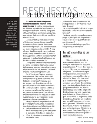 RESPUESTAS
                   a tus interrogantes
     P.: Me han        R.: Todos sufrimos decepciones           •   ¿Además de rezar puse todo de mi
   dicho que la   cuando las cosas no resultan como                 parte para que se produjera el resul-
     oración es   esperábamos. Si encima no se produce              tado deseado?
    eﬁcaz, que    un desenlace por el que hemos orado, la       •   ¿Se vio Dios impedido de hacer lo que
  cuando rece,    decepción es mayor. Primero, porque no            le solicité a causa de las decisiones de
   Dios me res-   obtuvimos lo que queríamos; y segundo,            terceros?
 ponderá. ¿Por    porque nos da la impresión de que Dios        •   ¿Será que todavía no era el momento
 qué entonces     nos ha fallado.                                   propicio para que Dios respondiera
algunas de mis         Aun cuando hay motivos evidentes             o que no era eso lo que Él había dis-
  oraciones no    y lógicos por los que algo no ha salido           puesto para mí?
 son respondi-    como esperábamos, no acabamos de              •   ¿Se demostrará a la larga que Dios
           das?   comprender por qué Dios no nos concede            escogió lo que era mejor?
                  de todos modos nuestra petición. Al ﬁn y
                  al cabo, si es Dios, puede hacer cualquier
                  cosa, y si nos ama tanto como lo aﬁrma la         Los retrasos de Dios no son
                  Biblia, ¿por qué no ha de contestarnos? En
                  casos así, es fácil achacarle a Dios que no
                                                                    rechazos.
                  ha respondido nuestra oración.                         Dios responde sin falta a
                       Aunque no está bien interpelar a Dios        nuestras oraciones, mas no
                  de forma acusadora, sí conviene pregun-           siempre de inmediato ni como
                  tarle por qué las cosas no resultaron como        esperábamos. A veces dice que sí,
                  esperábamos. Eso nos ayudará a obtener            a veces dice que no, y otras dice:
                  mejores resultados la próxima vez.                «Espera». Cuando oramos por
                       Lo primero que hay que tener en              otras personas, inciden diver-
                  cuenta es que Dios tarde o temprano               sos factores, entre ellos tú y tu
                  siempre hará lo que más conviene para             situación, Dios y Su voluntad,
                  todas las personas afectadas y que                y la situación de aquellos por
                  en ningún caso dejará de cumplir las              quienes oras. Tú no determinas
                  promesas que nos ha hecho en la Biblia.           por completo el resultado de tus
                  En cambio, nosotros sí somos falibles y           propias oraciones; los demás
                  a veces no cumplimos. Hay que tener               tampoco; y Dios se ha impuesto
                  en cuenta también que al concedernos              limitaciones para no ejercer un
                  Dios libre albedrío, Sus respuestas están         dominio total. Naturalmente,
                  supeditadas a lo que nosotros u otras             por eso a veces la respuesta no es
                  personas elijamos o decidamos.                    inmediata. Cuando las condicio-
                       He aquí algunas preguntas que nos            nes sean idóneas para el resul-
                  podemos plantear cuando parezca que               tado que Dios considera óptimo,
                  nuestras oraciones no hallan respuesta:           Él actuará. Así que no dudes ni
                  • ¿Mi petición estuvo motivada por                por un instante que Dios te va a
                      amor desinteresado? ¿Tuvo en cuenta           responder. Confía en Él y agra-
                      el bienestar de todos los afectados?          décele la respuesta aunque no la
                  • ¿Tuve fe e invoqué promesas de la               veas inmediatamente.
                      Palabra de Dios?                                                David Brandt Berg

14                                                                                    conéctate AÑO 3, NÚMERO 10
 