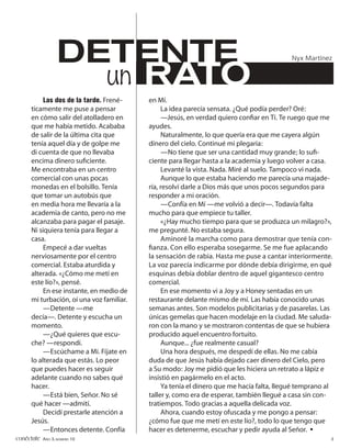 DETENTE                                                                  Nyx Martínez


                    un RATO
           Las dos de la tarde. Frené-     en Mí.
      ticamente me puse a pensar                La idea parecía sensata. ¿Qué podía perder? Oré:
      en cómo salir del atolladero en           —Jesús, en verdad quiero conﬁar en Ti. Te ruego que me
      que me había metido. Acababa         ayudes.
      de salir de la última cita que            Naturalmente, lo que quería era que me cayera algún
      tenía aquel día y de golpe me        dinero del cielo. Continué mi plegaria:
      di cuenta de que no llevaba               —No tiene que ser una cantidad muy grande; lo suﬁ-
      encima dinero suﬁciente.             ciente para llegar hasta a la academia y luego volver a casa.
      Me encontraba en un centro                Levanté la vista. Nada. Miré al suelo. Tampoco vi nada.
      comercial con unas pocas                  Aunque lo que estaba haciendo me parecía una majade-
      monedas en el bolsillo. Tenía        ría, resolví darle a Dios más que unos pocos segundos para
      que tomar un autobús que             responder a mi oración.
      en media hora me llevaría a la            —Confía en Mí —me volvió a decir—. Todavía falta
      academia de canto, pero no me        mucho para que empiece tu taller.
      alcanzaba para pagar el pasaje.           «¿Hay mucho tiempo para que se produzca un milagro?»,
      Ni siquiera tenía para llegar a      me pregunté. No estaba segura.
      casa.                                     Aminoré la marcha como para demostrar que tenía con-
           Empecé a dar vueltas            ﬁanza. Con ello esperaba sosegarme. Se me fue aplacando
      nerviosamente por el centro          la sensación de rabia. Hasta me puse a cantar interiormente.
      comercial. Estaba aturdida y         La voz parecía indicarme por dónde debía dirigirme, en qué
      alterada. «¿Cómo me metí en          esquinas debía doblar dentro de aquel gigantesco centro
      este lío?», pensé.                   comercial.
           En ese instante, en medio de         En ese momento vi a Joy y a Honey sentadas en un
      mi turbación, oí una voz familiar.   restaurante delante mismo de mí. Las había conocido unas
           —Detente —me                    semanas antes. Son modelos publicitarias y de pasarelas. Las
      decía—. Detente y escucha un         únicas gemelas que hacen modelaje en la ciudad. Me saluda-
      momento.                             ron con la mano y se mostraron contentas de que se hubiera
           —¿Qué quieres que escu-         producido aquel encuentro fortuito.
      che? —respondí.                           Aunque... ¿fue realmente casual?
           —Escúchame a Mí. Fíjate en           Una hora después, me despedí de ellas. No me cabía
      lo alterada que estás. Lo peor       duda de que Jesús había dejado caer dinero del Cielo, pero
      que puedes hacer es seguir           a Su modo: Joy me pidió que les hiciera un retrato a lápiz e
      adelante cuando no sabes qué         insistió en pagármelo en el acto.
      hacer.                                    Ya tenía el dinero que me hacía falta, llegué temprano al
           —Está bien, Señor. No sé        taller y, como era de esperar, también llegué a casa sin con-
      qué hacer —admití.                   tratiempos. Todo gracias a aquella delicada voz.
           Decidí prestarle atención a          Ahora, cuando estoy ofuscada y me pongo a pensar:
      Jesús.                               ¿cómo fue que me metí en este lío?, todo lo que tengo que
           —Entonces detente. Confía       hacer es detenerme, escuchar y pedir ayuda al Señor. •
conéctate AÑO 3, NÚMERO 10                                                                              3
 