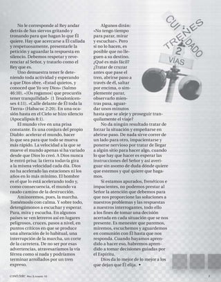 No le corresponde al Rey andar           Algunos dirán:
detrás de Sus siervos gritando y          «No tengo tiempo
tronando para que hagan lo que Él         para parar, mirar
quiere. Hay que acercarse a Él callada    y escuchar». Pero
y respetuosamente, presentarle la         si no lo hacen, es
petición y aguardar la respuesta en       posible que no lle-
silencio. Debemos respetar y reve-        guen a su destino.
renciar al Señor, y tratarlo como el      ¿Qué es más fácil?
Rey que es.                               ¿Tratar de cruzar
     Uno demuestra tener fe dete-         antes que pase el
niendo toda actividad y esperando         tren, abrirse paso a
a que Dios obre. «Estad quietos, y        través de él, saltar
conoced que Yo soy Dios» (Salmo           por encima, o sim-
46:10). «[Os rogamos] que procuréis       plemente parar,
tener tranquilidad» (1 Tesalonicen-       observarlo mien-
ses 4:11). «Calle delante de Él toda la   tras pasa, aguar-
Tierra» (Habacuc 2:20). En una oca-       dar unos minutos
sión hasta en el Cielo se hizo silencio   hasta que se aleje y proseguir tran-
(Apocalipsis 8:1).                        quilamente el viaje?
     El mundo vive en una prisa               No da ningún resultado tratar de
constante. Es una conjura del propio      forzar la situación y empeñarse en
Diablo: acelerar el mundo, hacer          abrirse paso. De nada sirve correr de
lo que sea para que todo se mueva         un lado para otro, impacientarse y
más rápido. La velocidad a la que se      ponerse nervioso por tratar de llegar
mueve el mundo apenas si ha variado       a algún sitio para hacer algo, cuando
desde que Dios lo creó. A Dios nunca      lo que hay que hacer es esperar las
le entró prisa: la tierra todavía gira    instrucciones del Señor y así averi-
a la misma velocidad cada día. Dios       guar sin asomo de duda dónde quiere
no ha acelerado las estaciones ni los     que estemos y qué quiere que haga-
años en lo más mínimo. El hombre          mos.
es el que lo está acelerando todo y,          Si estamos apurados, frenéticos e
como consecuencia, el mundo va            impacientes, no podemos prestar al
raudo camino de la destrucción.           Señor la atención que debemos para
     Aminoremos, pues, la marcha.         que nos proporcione las soluciones a
Tomémoslo con calma. Y sobre todo,        nuestros problemas y las respuestas
detengámonos a escuchar y esperar.        a nuestros interrogantes, todo ello
Para, mira y escucha. En algunos          a los ﬁ nes de tomar una decisión
países se ven letreros así en lugares     acertada en cada situación que se nos
peligrosos, cruces, pasos a nivel, en     presente. Es menester que paremos,
puntos críticos en que se produce         miremos, escuchemos y aguardemos
una alteración de lo habitual, una        en comunión con Él hasta que nos
interrupción de la marcha, un corte       responda. Cuando hayamos apren-
de la carretera. De no ser por esas       dido a hacer eso, habremos apren-
advertencias, atravesaríamos la vía       dido a tomar decisiones guiadas por
férrea como si nada y podríamos           el Espíritu.
terminar arrollados por un tren               Dios da lo mejor de lo mejor a los
expreso.                                  que dejan que Él elija. •

conéctate AÑO 3, NÚMERO 10                                                         7
 