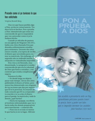 Procede como si ya tuvieses lo que
has solicitado
Virginia Brandt Berg                      PON A
    Una vez que hayas pedido algo
a Dios, actúa en consecuencia. Tra-
duce la fe en hechos. Pon a prueba
                                         PRUEBA
                                         PRUEBA
a Dios: demuéstrale que estás tan
convencido de que te responderá
                                          A DIOS
que vas a proceder como si ya lo
hubiera hecho.
    Cuando yo oﬁciaba de pastora
en una iglesia de Wagoner (EE.UU.),
había una chica llamada Etta que
deseaba ardientemente estudiar
para misionera. Durante dos años
estuvo orando, a la espera de recibir
el dinero que necesitaba para cos-
tear su matrícula. Sin embargo, el
segundo año se endeudó mucho. La
situación se vislumbraba imposible.
    Etta vino a mí llorando, muy
desanimada. Le pregunté si estaba
convencida de que era la voluntad
de Dios que fuese a estudiar, y me
contestó que estaba completamente
segura.
    Entonces le dije:
    —Yo desde luego no dejaría
pasar más tiempo. Llevas dos años
pidiéndole el dinero al Señor, pero
nunca has demostrado con ninguna
de tus acciones que das por seguro
que Él te lo proveerá. Si creyeses de
todo corazón que Él va a responder
tu oración y te va a dar el dinero
para el pasaje, la matrícula y todo lo   Has acudido a presentarte ante un Rey:
demás, ¿qué harías?
                                         ¡grandísimas peticiones puedes traer!
    —Haría mi equipaje, escribiría
al instituto informándoles que voy y     Su gracia, favor y poder son tales
haría todos los demás preparativos       que es imposible mermar Sus caudales.
para marcharme —contestó ella.
    —Pues eso es ni más ni menos                         John Newton (1725–1807)
lo que haría yo en tu lugar. Aférrate


8                                                           conéctate AÑO 3, NÚMERO 10
 
