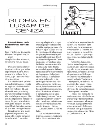 David Brandt Berg




     GLORIA EN
     LUGAR DE
      CENIZA

   Acostumbrábamos cantar        mos aquel episodio en que       salud si nunca nos enfermá-
esta cancioncilla acerca del     Moisés golpeó la roca: ésta     ramos. No podemos apre-
Señor:                           sufrió un golpe, pero de ella   ciar la alegría mientras no
                                 fluyó el agua (Éxodo 17:1-7).   conozcamos la tristeza. No
Para el dolor, me da alegría.    Es preciso partir el corazón    apreciaremos la misericor-
El miedo ahuyenta con Su         de piedra para que fluya el     dia de Dios hasta que haya-
   amor.                         agua [del Espíritu de Dios]     mos conocido la justicia del
Con gloria cubre mi ceniza;      y refresque al pueblo. Otras    Diablo.
mi sombra, con luz de sol.       analogías serían la de una          (Oración:) Ayúdanos,
                                 bella flor que es macerada      Señor, a no ahogar esa bella
    Para que se manifieste       y aplastada, pero de ella       canción, por triste que sea; a
la dulzura, tiene que haber      emana la fragancia. O la de     agradecerte a pesar de nues-
algo de sufrimiento. Para        la música hermosa que brota     tras penas. Ayúdanos a estar
producir la belleza de la        de la garganta del pájaro:      dispuestos a sufrir lo que
llama, algo tiene que redu-      el ave casi da la sensación     sea necesario para que de
cirse a cenizas.                 de estar sufriendo y, sin       nosotros brote Tu dulzura,
    Las bendiciones provie-      embargo, entona una can-        Tu fragancia, Tu belleza, Tu
nen del sufrimiento: «gloria     ción. Aunque su canto sea       canción, Tus aguas refres-
en lugar de ceniza» (Isaías      triste, lo emite con ternura.   cantes. De lo que parecen
61:3). En Hebreos 12, ver-       Los gemidos no son quejas,      derrotas Tú sacas algunas de
sículo 11, se expresa muy        sino cánticos de alabanza       Tus mayores victorias.
claramente este principio:       y agradecimiento a Dios.            «[Dios] nos consuela en
«Es verdad que ninguna dis-      Melodías agridulces. Como       todas nuestras tribulaciones,
ciplina al presente parece ser   dijo el poeta Percy Shelley:    para que podamos también
causa de gozo, sino de tris-     «Las canciones más tiernas      nosotros consolar a los que
teza; pero después da fruto      son las que revelan los pen-    están en cualquier tribula-
apacible de justicia a los que   samientos más tristes».         ción, por medio de la con-
en ella han sido ejercitados».        La alabanza es la voz de   solación con que nosotros
    Imaginemos una mano          la fe.                          somos consolados por Dios»
gigantesca que toma un                De no haber estado en      (2 Corintios 1:4). •
panal y lo estruja para que      tinieblas, no apreciaríamos
brote la miel. O recorde-        la luz. No valoraríamos la

10                                                                          conéctate AÑO 3, NÚMERO 11
 