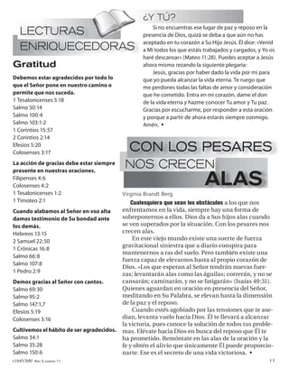 ¿Y TÚ?
                                                       Si no encuentras ese lugar de paz y reposo en la
   LECTURAS                                        presencia de Dios, quizá se deba a que aún no has
                                                   aceptado en tu corazón a Su Hijo Jesús. Él dice: «Venid
   ENRIQUECEDORAS                                  a Mí todos los que estáis trabajados y cargados, y Yo os
                                                   haré descansar» (Mateo 11:28). Puedes aceptar a Jesús
Gratitud                                           ahora mismo rezando la siguiente plegaria:
                                                       Jesús, gracias por haber dado la vida por mí para
Debemos estar agradecidos por todo lo              que yo pueda alcanzar la vida eterna. Te ruego que
que el Señor pone en nuestro camino o              me perdones todas las faltas de amor y consideración
permite que nos suceda.                            que he cometido. Entra en mi corazón, dame el don
1 Tesalonicenses 5:18                              de la vida eterna y hazme conocer Tu amor y Tu paz.
Salmo 50:14                                        Gracias por escucharme, por responder a esta oración
Salmo 100:4                                        y porque a partir de ahora estarás siempre conmigo.
Salmo 103:1-2                                      Amén. •
1 Corintios 15:57
2 Corintios 2:14
Efesios 5:20
Colosenses 3:17
                                             CON LOS PESARES
La acción de gracias debe estar siempre
presente en nuestras oraciones.
                                            NOS CRECEN
Filipenses 4:6
Colosenses 4:2
1 Tesalonicenses 1:2
                                                                             ALAS
                                           Virginia Brandt Berg
1 Timoteo 2:1                                  Cualesquiera que sean los obstáculos a los que nos
Cuando alabamos al Señor en voz alta       enfrentamos en la vida, siempre hay una forma de
damos testimonio de Su bondad ante         sobreponernos a ellos. Dios da a Sus hijos alas cuando
los demás.                                 se ven superados por la situación. Con los pesares nos
Hebreos 13:15                              crecen alas.
2 Samuel 22:50                                  En este viejo mundo existe una suerte de fuerza
                                           gravitacional siniestra que a diario conspira para
1 Crónicas 16:8
                                           mantenernos a ras del suelo. Pero también existe una
Salmo 66:8
                                           fuerza capaz de elevarnos hasta al propio corazón de
Salmo 107:8
                                           Dios. «Los que esperan al Señor tendrán nuevas fuer-
1 Pedro 2:9
                                           zas; levantarán alas como las águilas; correrán, y no se
Demos gracias al Señor con cantos.         cansarán; caminarán, y no se fatigarán» (Isaías 40:31).
Salmo 69:30                                Quienes aguardan en oración en presencia del Señor,
Salmo 95:2                                 meditando en Su Palabra, se elevan hasta la dimensión
Salmo 147:1,7                              de la paz y el reposo.
Efesios 5:19                                    Cuando estés agobiado por las tensiones que te ase-
Colosenses 3:16                            dian, levanta vuelo hacia Dios. Él te llevará a alcanzar
                                           la victoria, pues conoce la solución de todos tus proble-
Cultivemos el hábito de ser agradecidos.   mas. Elévate hacia Dios en busca del reposo que Él te
Salmo 34:1                                 ha prometido. Remóntate en las alas de la oración y la
Salmo 35:28                                fe y obtén el alivio que únicamente Él puede proporcio-
Salmo 150:6                                narte. Ese es el secreto de una vida victoriosa. •
conéctate AÑO 3, NÚMERO 11                                                                              11
 