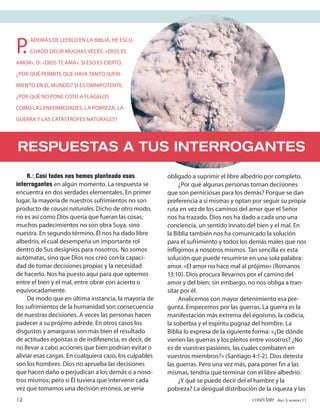 P.
     : ADEMÁS DE LEERLO EN LA BIBLIA, HE ESCU-
     CHADO DECIR MUCHAS VECES: «DIOS ES

AMOR», O: «DIOS TE AMA». SI ESO ES CIERTO,

¿POR QUÉ PERMITE QUE HAYA TANTO SUFRI-

MIENTO EN EL MUNDO? SI ES OMNIPOTENTE,

¿POR QUÉ NO PONE COTO A FLAGELOS

COMO LAS ENFERMEDADES, LA POBREZA, LA

GUERRA Y LAS CATÁSTROFES NATURALES?




RESPUESTAS A TUS INTERROGANTES
     R.: Casi todos nos hemos planteado esos             obligado a suprimir el libre albedrío por completo.
interrogantes en algún momento. La respuesta se               ¿Por qué algunas personas toman decisiones
encuentra en dos verdades elementales. En primer         que son perniciosas para los demás? Porque se dan
lugar, la mayoría de nuestros sufrimientos no son        preferencia a sí mismas y optan por seguir su propia
producto de causas naturales. Dicho de otro modo,        ruta en vez de los caminos del amor que el Señor
no es así como Dios quería que fueran las cosas;         nos ha trazado. Dios nos ha dado a cada uno una
muchos padecimientos no son obra Suya, sino              conciencia, un sentido innato del bien y el mal. En
nuestra. En segundo término, Él nos ha dado libre        la Biblia también nos ha comunicado la solución
albedrío, el cual desempeña un importante rol            para el sufrimiento y todos los demás males que nos
dentro de Sus designios para nosotros. No somos          infligimos a nosotros mismos. Tan sencilla es esta
autómatas, sino que Dios nos creó con la capaci-         solución que puede resumirse en una sola palabra:
dad de tomar decisiones propias y la necesidad           amor. «El amor no hace mal al prójimo» (Romanos
de hacerlo. Nos ha puesto aquí para que optemos          13:10). Dios procura llevarnos por el camino del
entre el bien y el mal, entre obrar con acierto o        amor y del bien; sin embargo, no nos obliga a tran-
equivocadamente.                                         sitar por él.
     De modo que en última instancia, la mayoría de           Analicemos con mayor detenimiento esa pre-
los sufrimientos de la humanidad son consecuencia        gunta. Empecemos por las guerras. La guerra es la
de nuestras decisiones. A veces las personas hacen       manifestación más extrema del egoísmo, la codicia,
padecer a su prójimo adrede. En otros casos los          la soberbia y el espíritu pugnaz del hombre. La
disgustos y amarguras son más bien el resultado          Biblia lo expresa de la siguiente forma: «¿De dónde
de actitudes egoístas o de indiferencia, es decir, de    vienen las guerras y los pleitos entre vosotros? ¿No
no llevar a cabo acciones que bien podrían evitar o      es de vuestras pasiones, las cuales combaten en
aliviar esas cargas. En cualquiera caso, los culpables   vuestros miembros?» (Santiago 4:1-2). Dios detesta
son los hombres. Dios no aprueba las decisiones          las guerras. Pero una vez más, para poner fin a las
que hacen daño o perjudican a los demás o a noso-        mismas, tendría que terminar con el libre albedrío.
tros mismos; pero si Él tuviera que intervenir cada           ¿Y qué se puede decir del el hambre y la
vez que tomamos una decisión errónea, se vería           pobreza? La desigual distribución de la riqueza y las
12                                                                                       conéctate AÑO 3, NÚMERO 11
 