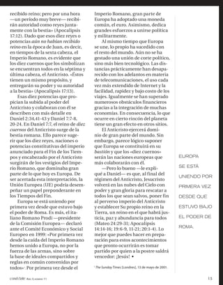 recibido reino; pero por una hora        Imperio Romano, gran parte de
—un período muy breve— recibi-           Europa ha adoptado una moneda
rán autoridad como reyes junta-          común, el euro. Asimismo, dedica
mente con la bestia» (Apocalipsis        grandes esfuerzos a unirse política
17:12). Dado que esos diez reyes o       y militarmente.
potencias aún no habían recibido             Al mismo tiempo que Europa
reino en la época de Juan, es decir,     se une, lo propio ha sucedido con
en tiempos de la sexta cabeza, el        el resto del mundo. Aún no se ha
Imperio Romano, es evidente que          gestado una unión de corte político,
los diez cuernos que los simbolizan      sino más bien tecnológico. Las dis-
se encuentran todos en la séptima y      tancias prácticamente han desapa-
última cabeza, el Anticristo. «Éstos     recido con los adelantos en materia
tienen un mismo propósito, y             de telecomunicaciones, el uso cada
entregarán su poder y su autoridad       vez más extendido de Internet y la
a la bestia» (Apocalipsis 17:13).        facilidad, rapidez y bajo costo de los
    Esas diez potencias que pro-         viajes. Igualmente se han superado
pician la subida al poder del            numerosos obstáculos financieros
Anticristo y colaboran con él se         gracias a la integración de muchas
describen con más detalle en             economías. En consecuencia, lo que
Daniel 2:34,41-43 y Daniel 7:7-8,        ocurre en cierto rincón del planeta
20-24. En Daniel 7:7, el reino de diez   tiene un gran efecto en otros sitios.
cuernos del Anticristo surge de la           El Anticristo ejercerá domi-
bestia romana. Ello parece suge-         nio de gran parte del mundo. Sin
rir que los diez reyes, naciones o       embargo, parece lógico suponer
potencias constitutivas del imperio      que Europa se constituirá en su
anunciado para el Fin de los Tiem-       bastión y que los «diez cuernos»
pos y encabezado por el Anticristo       serán las naciones europeas que                       EUROPA
surgirán de los vestigios del Impe-      más colaborarán con él.
rio Romano, que dominaba gran                —Pero lo bueno —le expli-                         SE ESTÁ
parte de lo que hoy es Europa. De        qué a Daniel— es que, al final del
                                                                                               UNIENDO POR
ser acertada esta interpretación, la     régimen del Anticristo, Jesucristo
Unión Europea (UE) podría desem-         volverá en las nubes del Cielo con                    PRIMERA VEZ
peñar un papel preponderante en          poder y gran gloria para rescatar a
los Tiempos del Fin.                     todos los que sean salvos, poner fin                  DESDE QUE
    Europa se está uniendo por           al perverso imperio del Anticristo
primera vez desde que estuvo bajo        y establecer Su propio reino en la                    ESTUVO BAJO
el poder de Roma. Es más, el ita-        Tierra, un reino en el que habrá jus-
liano Romano Prodi —presidente           ticia, paz y abundancia para todos                    EL PODER DE
de la Comisión Europea— declaró          (Mateo 24:29-31; Apocalipsis
                                                                                               ROMA.
ante el Comité Económico y Social        14:14-16; 19:6-9, 11-21; 20:1-4). Lo
Europeo en 1999: «Por primera vez        mejor que puedes hacer en prepa-
desde la caída del Imperio Romano        ración para estos acontecimientos
hemos unido a Europa, no por la          que pronto ocurrirán es tomar
fuerza de las armas, sino sobre          partido por quien a la postre saldrá
la base de ideales compartidos y         vencedor: ¡Jesús! •
reglas en común convenidas por
                                         1
todos» 1. Por primera vez desde el           The Sunday Times [Londres], 13 de mayo de 2001.


conéctate AÑO 3, NÚMERO 11                                                                                 15
 
