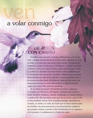 a volar conmigo




          Establece una conexión conmigo alabándome, y Yo te ele-
      varé a alturas insospechadas de la dimensión espiritual. Es muy
      sencillo, y no tiene por qué tomar largo tiempo. Comienza por
      alabarme y verás lo fácil que es. Si llenas tu corazón, tus pensa-
      mientos y tu boca de algún suceso, cosa o persona que suscita
      tu gratitud, se desatará una reacción en cadena. Alábame por
      la estupenda vida que te he concedido. Alábame por las precia-
      das personas con que te he rodeado, a quienes puedes amar y
      de quienes recibes amor. Al alabarme hasta por las cosas más
      pequeñas te pones en una onda positiva, lo cual te permite
      captar aún mejor Mis emisiones positivas.
          Si me abres el corazón tributándome honra y alabanza,
      te anegaré con Mi amor y Mi Espíritu. Sentirás todo el día su
      efecto benéfico, siempre y cuando mantengas tu corazón abierto
      y unido a Mí. ¿No has leído acaso que Yo soy la luz y que en Mí
      no hay tinieblas? Así es. Si te conectas conmigo, alumbraré tu
      corazón, tu mente y tu vida, de modo que no haya espacio para
      las tinieblas, las preocupaciones y los pensamientos negativos
      que pueden echarte a perder el día hundiéndote en lo material y
      en lo prosaico. La alabanza es tu boleto de vuelo.
 