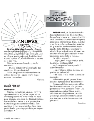 ¿QUÉ
                                                PENSARÁ
                                                     DIOS?
                                                     Antes de cenar, un padre de familia
                                                 bendijo la mesa como de costumbre.
                                                 Después de echarle un vistazo al perió-
                                                 dico, comenzó a lamentarse de la grave
          UNANUEVA                               coyuntura económica y de que familias
                                                 como la suya fueran las más afectadas.
            VISTA                                Lo que tenían para comer era buena
                                                 prueba de lo difícil que se estaba vol-
    Un grupo de turistas observaba cómo se
ocultaba el sol desde la terraza de un hotel     viendo llegar a fin de mes. Al poco rato
situado en la cumbre de una montaña. Uno         estaban incluso quejándose de lo mal
de ellos se quedó hasta que desapareció el       preparada que estaba la comida.
último rayo de luz, extasiado ante la belleza        Su hijita preguntó:
de lo que veía.                                      —Papá, ¿Dios te oyó cuando diste
    Más tarde, una señora del grupo le           las gracias por la comida?
comentó:                                             —¡Por supuesto! —respondió él
    —Parece haber disfrutado mucho del           confiadamente.
atardecer. ¿Es usted artista?                        —¿Y oyó lo que dijiste luego de los
    —No, soy plomero —contestó con un            garbanzos y el arroz?
esbozo de sonrisa—; pero estuve ciego                —Sí, claro —esta vez no tan confia-
durante cinco años.                              damente.
                                     Anónimo         —Entonces, papá, ¿pensará que
                                                 estamos agradecidos o descontentos?
                                                     Aun cuando le agradecemos a Dios
ORACIÓN PARA HOY                                 los bienes que nos concede, ¿no nos
Amado Jesús:                                     portamos a veces como ese señor? ¿No
    Cuando me detengo a pensar en Ti y a         agradaríamos más a Dios si apren-
agradecerte todo lo que haces por mí, no         diéramos a darle gracias de corazón
queda espacio en mi mente ni en mi boca          y en ningún momento le lleváramos
para ninguna otra cosa. De Ti proviene todo      a pensar que sentimos otra cosa que
lo que disfruto, desde el aire que respiro       gratitud?
hasta la magnífica vida que me has con-                                         Anónimo
cedido, y el cuerpo que me has dado para
gozar de ella. ¡No tengo palabras para agra-
decértelo! •


conéctate AÑO 3, NÚMERO 11                                                                  3
 