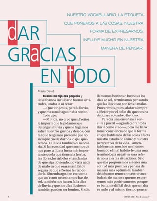 NUESTRO VOCABULARIO, LA ETIQUETA




dAR
                     QUE PONEMOS A LAS COSAS, NUESTRA

                                       FORMA DE EXPRESARNOS,

                                  INFLUYE MUCHO EN NUESTRA




GRaCIAS
                                             MANERA DE PENSAR.




   EN tODO
    María David
        Cuando mi hija era pequeña y       llamamos bonitos o buenos a los
    deseábamos inculcarle buenas acti-     días de sol, terminamos pensando
    tudes, un día la oí rezar:             que los lluviosos son feos o malos.
        —Querido Jesús, para la lluvia,    Procuremos, pues, alabar siempre
    y que mañana haga un día bonito.       al Señor por el bello día que nos ha
        Yo le dije:                        dado, sea soleado o lluvioso.
        —Mi vida, no creo que al Señor         Parecía una enseñanza sen-
    le importe que le pidamos que          cilla y pueril —agradecer tanto la
    detenga la lluvia y que le hagamos     lluvia como el sol—, pero me hizo
    saber nuestros gustos y deseos, con    tomar conciencia de que la forma
    tal que tengamos presente que no       en que hablamos de las cosas afecta
    siempre puede darnos lo que que-       nuestro estado de ánimo y nuestra
    remos. La lluvia también es necesa-    perspectiva de la vida. Lamen-
    ria. Si la necesidad que tenemos de    tablemente, muchos nos hemos
    que pare la lluvia fuera más impor-    formado el mal hábito de usar una
    tante que la que tienen la hierba,     terminología negativa para refe-
    las ﬂores, los árboles y las plantas   rirnos a ciertas situaciones. Si lo
    de que siga lloviendo, no vería nada   que nos proponemos es tener una
    de malo en que oraras así. Estoy       actitud más positiva y pensar de
    segura de que el Señor te respon-      manera más optimista, también
    dería. Sin embargo, ten en cuenta      debiéramos renovar nuestro voca-
    que así como necesitamos días de       bulario de manera que nos expre-
    sol, también nos hacen falta días      semos más positivamente; porque
    de lluvia, y que los días lluviosos    es bastante difícil decir que un día
    también pueden ser bonitos. Si sólo    es malo y al mismo tiempo pensar

4                                                            conéctate AÑO 3, NÚMERO 11
 