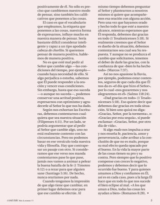 positivamente de él. No sólo es pre-   mismo tiempo debemos preguntar
                             ciso que cambiemos nuestro modo        al Señor y plantearnos a nosotros
                             de pensar, sino también los caliﬁ-     mismos si quiere que acompañe-
                             cativos que ponemos a las cosas.       mos esa oración con alguna acción.
                                 El caso es que el vocabulario      Pero una vez que hayamos orado
                             que empleamos, la etiqueta que         y hecho todo lo que esté a nuestro
                             ponemos a las cosas, nuestra forma     alcance, mientras esperamos que
                             de expresarnos, inﬂuye mucho en        Él responda, debemos dar gracias
                             nuestra manera de pensar. Sería        en todo (1 Tesalonicenses 5:18). Si
                             bastante difícil considerar inteli-    realmente creemos que el Señor
                             gente y capaz a un tipo apodado        es dueño de la situación, debemos
                             cabeza de chorlito. Si queremos        contentarnos sea cual sea Su res-
                             pensar de manera positiva, hable-      puesta. Y aunque no se produzca el
                             mos de manera positiva.                cambio que solicitamos, tenemos
                                 No es que esté mal pedir al        el deber de darle las gracias, con la
                             Señor que cambie algo —las con-        conﬁanza de que «bien lo ha hecho
                             diciones del tiempo, por ejemplo—      todo» (Marcos 7:37).
                             cuando haya necesidad de ello. Si          Así no nos apasione la lluvia,
                             algo perjudica o estorba, sabemos      por ejemplo, podemos estar conten-
                             que Él puede responder a la ora-       tos, seguros de que cada día que Él
                             ción y vencer esas condiciones.        nos da es «el día que hizo el Señor»,
                             Sin embargo, hasta que eso suceda      por lo cual «nos gozaremos y nos
                             —o aunque no suceda—, podemos          alegraremos en él» (Salmo 118:24).
                             conservar una actitud positiva,            «Dad gracias en todo» (1 Tesalo-
                             expresarnos con optimismo y agra-      nicenses 5:18). Eso quiere decir que
                             decerle al Señor lo que nos ha dado.   debemos dar gracias en toda situa-
                                 Según nos exhortan las Escritu-    ción. Si bien uno quizá no diga:
                             ras, debemos contentarnos cual-        «Gracias, Señor, por la tormenta», o:
                             quiera que sea nuestra situación       «Gracias por esta sequía», sí puede
                             (Filipenses 4:11). Por un lado, se     exclamar: «Gracias, Señor, por otro
                             podría argumentar que al pedir         día de vida».
                             al Señor que cambie algo, uno no           Si algo malo nos impulsa a orar
                             está realmente contento con las        y nos enseña fe, paciencia, amor y
                             circunstancias. Pero no podemos        perseverancia, cabe arribar a la con-
                             basar en ese versículo toda nuestra    clusión de que no es malo, porque
                             vida y ﬁ losofía. Hay que contrape-    su mal efecto queda opacado por
                             sar un pasaje con otro. Si conside-    el bueno. En la vida la mayor parte
                             ramos que ese verso nos manda          de las cosas tienen su pro y su
                             contentarnos pase lo que pase,         contra. Pero siempre que lo positivo
                             jamás nos vamos a animar a pelear      compense con creces lo negativo,
                             la buena batalla de la fe (1 Timoteo   podemos y debemos decir que lo
                             6:12) o a rezar para que alguien       ocurrido fue bueno. Y para quienes
                             sane (Santiago 5:16). De hecho,        amamos a Dios y conﬁamos en Él,
                             nunca oraríamos por nada.              así es en cada caso, pues a la larga Él
                                 Cuando tengamos la impresión       hace que en todo lo que nos sucede
                             de que algo tiene que cambiar, en      el bien eclipse al mal. «A los que
                             primer lugar debemos orar para         aman a Dios, todas las cosas les
                             que ese cambio se efectúe. Al          ayudan a bien» (Romanos 8:28). •

conéctate AÑO 3, NÚMERO 11                                                                               5
 