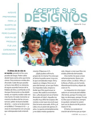 INTENTÉ                         ACEPTÉ SUS
PREPARARME

       PARA LA

  MUERTE DE
                           DESIGNIOS                                                            Gloria M. Cruz

  MI ESPOSO;

PERO CUANDO

  POR FIN SE

      PRODUJO,

      FUE UNA

 EXPERIENCIA

DEMOLEDORA.




       El último año de vida de        miento (Filipenses 4:7).               sola. Llegué a creer que Dios me
  mi marido sometió mi fe a una             ¡Ojalá pudiera afirma lo          estaba pidiendo demasiado.
  prueba de fuego. Pedro sabía         propio de mí misma! Yo creía que            Una noche me puse a rezar
  desde hacía varios años que tenía    el Señor lo podía sanar si eso era     vehementemente. Quise con-
  cáncer. Para entonces estaba des-    lo que consideraba mejor. Oré y        vencer a Dios. Le decía: «Mira, si
  ahuciado. Cada día que pasaba        esperé un milagro. Pero con el         te llevas a Pedro, yo me hundo.
  se hacía más difícil; no obstante,   paso del tiempo, al ver que Pedro      Abandonaré la lucha y dejaré de
  él seguía sacando fuerzas de la      no mejoraba nada, empecé a             creer en Ti».
  Palabra de Dios y confiando en Él.   dudar que Dios quería que se                La respuesta me vino expre-
  Aunque físicamente se iba debili-    curase. Me asaltó la incertidum-       sada en un versículo de la Biblia:
  tando, en espíritu estaba cada vez   bre: «¿No deseará tal vez el Señor     «No temas, porque Yo estoy con-
  más fuerte. En todo momento se       llevárselo al Cielo?» Aquello me       tigo; no desmayes, porque Yo soy
  mostró a la altura de las circuns-   resultó muy difícil de aceptar. Me     tu Dios que te esfuerzo; siempre
  tancias: peleó «la buena batalla     resistía a creer que eso era lo que    te ayudaré, siempre te susten-
  de la fe» —como se la denomina       Dios le tenía reservado. Al fin y al   taré con la diestra de Mi justicia»
  en la Biblia (1 Timoteo 6:12)—, y    cabo, era un joven de apenas 25        (Isaías 41:10).
  Jesús lo recompensó con una paz      años. Lo quería entrañablemente,            El Señor no contestó mi
  que sobrepasaba todo entendi-        y me daba miedo quedarme               oración de la forma que yo espe-
  8                                                                                         conéctate AÑO 3, NÚMERO 11
 