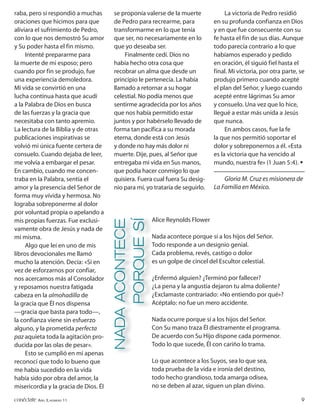 raba, pero sí respondió a muchas       se proponía valerse de la muerte              La victoria de Pedro residió
oraciones que hicimos para que         de Pedro para recrearme, para            en su profunda confianza en Dios
aliviara el sufrimiento de Pedro,      transformarme en lo que tenía            y en que fue consecuente con su
con lo que nos demostró Su amor        que ser, no necesariamente en lo         fe hasta el fin de sus días. Aunque
y Su poder hasta el fin mismo.         que yo deseaba ser.                      todo parecía contrario a lo que
     Intenté prepararme para               Finalmente cedí. Dios no             habíamos esperado y pedido
la muerte de mi esposo; pero           había hecho otra cosa que                en oración, él siguió fiel hasta el
cuando por fin se produjo, fue         recobrar un alma que desde un            final. Mi victoria, por otra parte, se
una experiencia demoledora.            principio le pertenecía. La había        produjo primero cuando acepté
Mi vida se convirtió en una            llamado a retornar a su hogar            el plan del Señor, y luego cuando
lucha continua hasta que acudí         celestial. No podía menos que            acepté entre lágrimas Su amor
a la Palabra de Dios en busca          sentirme agradecida por los años         y consuelo. Una vez que lo hice,
de las fuerzas y la gracia que         que nos había permitido estar            llegué a estar más unida a Jesús
necesitaba con tanto apremio.          juntos y por habérselo llevado de        que nunca.
La lectura de la Biblia y de otras     forma tan pacífica a su morada                En ambos casos, fue la fe
publicaciones inspirativas se          eterna, donde está con Jesús             la que nos permitió soportar el
volvió mi única fuente certera de      y donde no hay más dolor ni              dolor y sobreponernos a él. «Esta
consuelo. Cuando dejaba de leer,       muerte. Dije, pues, al Señor que         es la victoria que ha vencido al
me volvía a embargar el pesar.         entregaba mi vida en Sus manos,          mundo, nuestra fe» (1 Juan 5:4). •
En cambio, cuando me concen-           que podía hacer conmigo lo que
traba en la Palabra, sentía el         quisiera. Fuera cual fuera Su desig-         Gloria M. Cruz es misionera de
amor y la presencia del Señor de       nio para mí, yo trataría de seguirlo.    La Familia en México.
forma muy vívida y hermosa. No
lograba sobreponerme al dolor
por voluntad propia o apelando a
                                                        Alice Reynolds Flower
                                       NADA ACONTECE
                                            PORQUE SÍ




mis propias fuerzas. Fue exclusi-
vamente obra de Jesús y nada de
mí misma.                                               Nada acontece porque sí a los hijos del Señor.
     Algo que leí en uno de mis                         Todo responde a un designio genial.
libros devocionales me llamó                            Cada problema, revés, castigo o dolor
mucho la atención. Decía: «Si en                        es un golpe de cincel del Escultor celestial.
vez de esforzarnos por confiar,
nos acercamos más al Consolador                         ¿Enfermó alguien? ¿Terminó por fallecer?
y reposamos nuestra fatigada                            ¿La pena y la angustia dejaron tu alma doliente?
cabeza en la almohadilla de                             ¿Exclamaste contrariado: «No entiendo por qué»?
la gracia que Él nos dispensa                           Acéptalo: no fue un mero accidente.
—gracia que basta para todo—,
la confianza viene sin esfuerzo                         Nada ocurre porque sí a los hijos del Señor.
alguno, y la prometida perfecta                         Con Su mano traza Él diestramente el programa.
paz aquieta toda la agitación pro-                      De acuerdo con Su Hijo dispone cada pormenor.
ducida por las olas de pesar».                          Todo lo que sucede, Él con cariño lo trama.
     Esto se cumplió en mí apenas
reconocí que todo lo bueno que                          Lo que acontece a los Suyos, sea lo que sea,
me había sucedido en la vida                            toda prueba de la vida e ironía del destino,
había sido por obra del amor, la                        todo hecho grandioso, toda amarga odisea,
misericordia y la gracia de Dios. Él                    no se deben al azar, siguen un plan divino.

conéctate AÑO 3, NÚMERO 11                                                                                          9
 