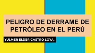 PELIGRO DE DERRAME DE
PETRÓLEO EN EL PERÚ
YULMER ELDER CASTRO LOYA.
 