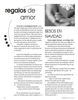 regalos de
      amor
          Un joven y prestigioso ﬁscal contó:
     «El mejor regalo que me han hecho en la vida
     lo recibí una Navidad de manos de mi padre,
     cuando me entregó una pequeña cajita. Con-        BESOS EN
     tenía una nota que decía: “Hijo, este año te
     regalaré 365 horas, una cada día después de
     la cena. Será toda para ti. Hablaremos de lo
                                                       NAVIDAD
     que quieras, iremos adonde quieras, jugare-            Hace algún tiempo, un amigo mío
     mos a lo que quieras. Será tu hora”.              regañó a su hija de tres años por malgastar un
          »Mi padre cumplió su promesa, y              rollo de papel de envolver de color dorado.
     además la renovó de año en año. Fue el                 Resulta que la niña había intentado
     mejor regalo de mi vida. Yo soy el fruto de       decorar una caja que quería poner debajo del
     su tiempo».                                       árbol. La situación económica no daba para
                             ::                        derroches, y aquel papel era costoso. Pese a
          Antes de la Navidad, un misionero que        ello, la mañana de Navidad la niñita le llevó el
     era maestro en el África había explicado a        regalo a su padre y le dijo:
     sus alumnos que para el cumpleaños de                  —Esto es para ti, papi.
     Jesús los cristianos se hacían regalos unos a          Primero se sintió incómodo por su exage-
     otros como expresión de alegría.                  rada reacción anterior. Sin embargo, volvió a
          La mañana de Navidad, uno de los nati-       perder la paciencia al comprobar que la caja
     vos le trajo al misionero una concha marina       estaba vacía.
     de una belleza extraordinaria. Cuando éste             —¿No sabes que cuando haces un regalo
     le preguntó dónde había encontrado algo           debes poner algo dentro de la caja? —la
     tan hermoso, el nativo le respondió que           sermoneó.
     había caminado gran distancia hasta cierta             La niñita lo miró con los ojitos llenos de
     bahía, el único sitio donde se conseguían         lágrimas y le dijo:
     esas conchas.                                          —Papi, no está vacía. Soplé besitos
          —Me parece maravilloso que hayas ido         dentro. Son todos para ti, papi.
     tan lejos a buscar este hermoso regalo para            Esas palabras fueron demoledoras para
     mí —exclamó el maestro.                           él. Abrazó a la nena y le rogó que lo perdo-
          Alegremente, el nativo respondió:            nara. Me contó que durante años guardó
          —Largo camino es parte del regalo.           aquella caja junto a su cama. Cuando estaba
                             ::                        descorazonado, sacaba de ella un beso ima-
          No se trata de dar, sino de compartir,       ginario y recordaba el amor de la niña que lo
     pues sin el dador, poco vale el regalo en sí. •   había puesto allí. •
10                                                                               conéctate AÑO 3, NÚMERO 12
 