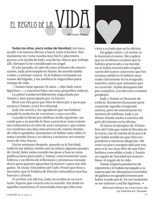 El regalo de la               vida     Michael Palace




    Todos los años, poco antes de Navidad, me toca          viera a su lado que en la oﬁcina.
acudir a la misma oﬁcina a hacer unos trámites. Nor-             De golpe entró, y al verme se
malmente mi visita resulta muy fácil y placentera           le iluminó el rostro. Me explicó
gracias a la ayuda de Judy, una de las chicas que trabaja   que en el último examen que le
allí. Siempre la he considerado un ángel.                   habían practicado a su marido
    El año pasado, al cabo de unos minutos de conver-       no se había encontrado ningún
sación, Judy prorrumpió en llanto. Su marido había          rastro del tumor canceroso que los
vuelto a contraer cáncer. Ya le habían extirpado un         mismos médicos le habían mos-
tumor del hígado, y los médicos le auguraban poco           trado claramente en la ecografía
tiempo de vida.                                             anterior, antes que orásemos por
    —Tomás tiene apenas 42 años —dijo Judy entre            su curación. Había desaparecido
lágrimas—, y nuestros hijos son muy pequeños todavía.       por completo. Los doctores estaban
    La pobre estaba terriblemente angustiada por            perplejos.
Tomás y muy preocupada por su futuro.                            Judy y Tomás se llenaron de
    Recé con ella para que Dios le diera paz y para que     euforia. Quisieron llamarme para
sanara a Tomás, si era Su voluntad.                         contarme aquella estupenda
    Judy me sonrió y me agradeció que me hubiera            noticia, pero no encontraron mi
tomado la molestia de conversar y orar con ella.            número de teléfono. Judy y yo
    Cuando la llamé por teléfono al día siguiente, me       dimos rienda suelta a nuestra ale-
contó que a su marido le iban a practicar unos exáme-       gría ahí mismo en la oﬁcina.
nes exhaustivos al cabo de unas semanas y que enton-             Al mirar el ejemplar de Vislum-
ces tendrían una idea más precisa de cuánto tiempo          bres del Cielo que todavía llevaba en
de vida le quedaba. Quedamos en hablar más sobre el         la mano, me di cuenta de la poca fe
tema cuando fuera a su oﬁcina a terminar mi trámite         que había tenido en que Dios res-
antes de Año Nuevo.                                         pondería a nuestras plegarias. Me
    Varias semanas después, pasada ya la Navidad,           sentí un poco avergonzado por eso,
todavía me daban vueltas por la cabeza algunos pasajes      pero a la vez muy feliz de que Dios
de Venid, ﬁeles todos cuando me puse a buscar unas          hubiera concedido a Judy y Tomás
publicaciones para Judy y Tomás, concretamente unos         un regalo de Navidad tan maravi-
folletos y un librito de reﬂexiones y promesas consola-     lloso: el regalo de la vida.
doras para quienes aguardan la muerte y para sus alle-           Tomás importa productos de
gados. Se titula Vislumbres del Cielo. Pensé que iban a     repostería y le había encargado a su
necesitar que la Palabra de Dios les infundiera muchas      esposa que me obsequiara una bolsa
fuerzas y aliento.                                          de galletas en agradecimiento por
    Al arribar a la oﬁcina, Judy no estaba en su escri-     haber rezado por él. En ese momento
torio. Supuse que estaría con su marido. Sin duda en        se me saltaron a mí las lágrimas. •
aquellos momentos él necesitaba más que ella estu-               Michael Palace es misionero de
                                                                          La Familia en Taiwán.
conéctate AÑO 3, NÚMERO 12                                                                   11
 