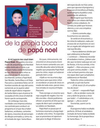 del espectáculo me hizo señas
                                                                            para que apurase el programa y
                                                                            le pasase el micrófono al Viejito,
                                                                            quien dirigiría al público unas
                                                                            palabritas de sabiduría.
                                                                                 Me imaginé que fascinaría
                                                                            a los niños con relatos del Polo
                                                                            Norte y renos voladores. En
                              Nyx                                           cambio, les pidió que hicieran
                              Martínez es                                   silencio, y con una simpática
                              misionera de
                              La Familia
                                                                            sonrisa dijo:
                                                 Nyx Martínez
                              en el Sureste                                      —Quiero contarles algo.
                              Asiático.                                     Escúchenme con atención.
                                                                                 Se sentó en el escenario, y
                                                                            los niños lo rodearon, cada uno
de la propia boca                                                           ansioso de ser el primero en reci-
                                                                            bir un regalo del refulgente saco

     de papá noel                                                           rojo que llevaba.
                                                                                 —Nunca debemos olvidar por
                                                                            qué celebramos la Navidad
                                                                            —continuó—. Debemos recordar
     A mí nunca me cayó bien               Así pues, irónicamente, me       el verdadero motivo. ¿Sabían uste-
Papá Noel. Mis padres me ense-        encontré en el escenario micró-       des que no tiene nada que ver con
ñaron de pequeña que la Navidad       fono en mano cantando una can-        las ﬁestas, ni la rica comida, ni los
estaba dedicada a Cristo, y yo        cioncilla absurda sobre la lista de   regalos? —Hizo una pausa, y con
siempre había creído ﬁrmemente        regalos que preparaba Papá Noel       una gran sonrisa añadió—: Voy
en eso. Mientras otros niños se       para los niños, según se hubieran     a dar un buen premio a los que
pasaban el mes de diciembre           portado bien o mal.                   me sepan decir qué cumpleaños
escribiendo cartitas a Papá Noel,          «Ojalá se me ocurriera algo      celebramos en Navidad.
San Nicolás, Santa Klaus o el Viejo   que hacer para que estos niños             Todos los niños contestaron
Pascuero y sacándose fotos con el     se acordaran un poco de Jesús en      gritando a cual más fuerte:
hombre vestido de rojo del centro     medio de todo esto», pensé mien-           —¡El de Jesús! ¡Es el cumplea-
comercial, yo no quería saber         tras entraba en escena el Viejito     ños de Jesús!
nada de aquel obeso impostor          Pascuero.                                  —¡Así es! —respondió Papá
de barba blanca que al parecer le          Traía consigo un enorme saco     Noel—. ¡No se olviden nunca de
usurpaba al niño Jesús el sitial de   rojo cargado de regalos. Eso me       orar y darle las gracias a Jesús
honor que le correspondía.            dio una idea. «Quizá podríamos        por todo! —Y volviéndose a mí,
     Sin embargo, hace dos            ofrecer un premio al niño que sea     agregó—: ¿No es cierto?
navidades una empresa artística       capaz de decir qué cumpleaños              Sonriendo, asentí con la
me contrató para conducir un          se celebra en Navidad».               cabeza.
programa en el que iba a haber             Papá Noel se paseó por el             El programa había resultado
bailarines, acróbatas, cantantes      luminoso escenario y luego bajó       perfecto. Al ﬁnal, el verdadero
de ópera, mascotas de personajes      a saludar a los niños. Yo esperaba    invitado de honor había recibido
de dibujos animados y, cómo no,       que se presentara mi oportuni-        Su homenaje. De la propia boca
el invitado de rigor: Santa Klaus.    dad, pero no llegó. El director       de Santa Klaus. •


12                                                                                        conéctate AÑO 3, NÚMERO 12
 
