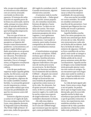 tela, ya que era posible que      del vagón lo cantaban con él.     pasó tantas otras veces. Nada
se encontrara más adelante        Cuando terminaron, alguien        como una catástrofe para
con un convoy atrasado            entonó otra canción.              sacar a relucir las mejores
corriendo en dirección                «Cantamos toda la noche       cualidades de una persona.
opuesta. El sistema de seña-      —recuerda Jack—. Daba igual           »Fue una noche increíble
lización en aquella parte de      qué canción: temas popula-        en varios sentidos. No tardé
la línea era anticuado. Jack lo   res, de comedias musicales,       en entablar amistad con
sabía, porque era muy aﬁcio-      himnos de iglesia y hasta         muchos de los presentes. Casi
nado al mundo del ferroca-        villancicos. La idea era no       lamenté que llegaran las cua-
rril. Llegó a la conclusión de    dejar de cantar. Nos man-         drillas de rescate a primera
que la búsqueda empezaría         tuvo con buen ánimo. Se nos       hora de la mañana».
al rayar el alba.                 juntaron pasajeros de otros           Aquella fatídica noche,
     Una vez que el tren se       vagones, y nos apiñamos           Jack y los otros pasajeros tra-
hubo detenido con un movi-        tanto como pudimos para           baron una amistad que duró
miento brusco, él y otros         calentarnos. Casi nadie se        el resto de su vida. Resolvie-
pasajeros se bajaron del          conocía, pero todos éramos        ron reencontrarse cada año
mismo como buenamente             compañeros de infortunio          en la fecha del accidente. Jack
pudieron. La locomotora y el      y nos animábamos mutua-           fue a la boda de todos y al
primer vagón habían que-          mente.                            entierro de algunos. Clifford
dado atascados en un grueso           »Constituíamos un grupo       se hizo camillero de un hos-
terraplén de grava, aunque        de lo más variopinto. Había       pital y más tarde se integró a
no volcaron. Providencial-        reclutas que volvían de un        un servicio de ambulancias.
mente, no hubo víctimas           permiso, familias jóvenes,        Había salido de la cárcel
mortales. Eso sí, el maqui-       varios ancianos, incluso          pocas semanas antes del des-
nista y el fogonero resultaron    algunos individuos a los que      carrilamiento. Aquella noche
con graves lesiones en la         uno de noche procuraría           se dirigía a una ciudad donde
cabeza.                           no acercarse. Se derribaron       tenía pensado ajustar cuen-
     A ﬁ n de que pudieran        todas las barreras sociales.      tas con varios ex amigos. En
soportar mejor aquella gélida     En el momento del accidente,      un encuentro que tuvo lugar
noche, los llevaron a uno de      Clifford —después me enteré       años más tarde le confesó a
los vagones, en compañía          de que así se llamaba— des-       Jack: «Aquel accidente evitó
de los pasajeros, algunos de      ahogó su frustración con          que arruinara toda mi exis-
los cuales también estaban        una retahíla de palabrotas        tencia».
heridos. La sensación general     y groserías como nunca oí             La vida de Jack siguió ade-
era de impotencia y temor,        en la vida. No obstante, fue      lante. Entre otras cosas, llegó
ya que todos sabían que eran      él quien rescató al maqui-        a ser mi padre. Se podría
escasas las posibilidades de      nista, lo llevó a cuestas hasta   decir que no logró nada muy
que los rescataran antes del      nuestro vagón y lo cuidó toda     destacado, pero lo ocurrido
amanecer.                         la noche como una especie         aquella noche le dejó una
     Entonces alguien se puso     de ángel enfermero. Era un        enseñanza que jamás olvidó
a cantar en el vagón de Jack.     verdadero diamante en bruto.      y que le gustaba contarme. A
Era una antiguo tema de Vera          »He sido muy dado a           veces, las experiencias más
Lynn, muy popular durante         juzgar por las apariencias, y     sombrías resultan ser las
la Segunda Guerra Mundial,        en el caso de Clifford tengo      mejores de la vida y pueden
The White Cliffs of Dover. Al     que reconocer que me equivo-      ayudarnos a forjar las amis-
poco rato, todos los pasajeros    qué, como probablemente me        tades más profundas. •

conéctate AÑO 3, NÚMERO 12                                                                      15
 