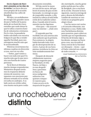 Era la víspera de Navi-      dosamente extendida.             des metrópolis, mucha gente
dad, pasadas ya las diez de          Mi hijo metió la mano        pobre pulula por las calles
la noche. Las luces decora-      en uno de los sacos, del que     de Bangkok, aun a esa hora
tivas propias de la ocasión      brotó el aroma de pan recién     de la noche. Durante la hora
alumbraban las calles de         horneado. Le entregó un pan      siguiente, nuestra entrega de
Bangkok.                         de respetable tamaño, y ella     pan y deseos de felicidad a
    Mi hijo y yo acabábamos      inclinó la cabeza al más bello   cambio de sonrisas se con-
de recoger tres grandes sacos    estilo de la tradición tailan-   virtió en un pequeño pero
de pan y bollos de la pana-      desa. Cuando alzó el rostro,     alegre ritual.
dería de un hotel de cinco       sonreía tras las lágrimas.           Con los sacos casi vacíos
estrellas que suele donar lo         «Otro pan —me susurró        y el corazón rebosante, nos
que le sobra a nuestra fami-     una voz interior—. ¡Dale otro    dirigimos a casa. Había sido
lia de voluntarios cristianos.   pan!»                            una Nochebuena distinta
Por lo visto, la panadería           El segundo pan fue           para nosotros, pues cobró un
había calculado con excesiva     recibido con una sonrisa aún     sentido que no esperábamos.
holgura lo que iba a vender      más radiante que la primera.     El hecho de brindar algo a
aquella Navidad, pues nos        Para entonces, la alegría        los demás, aunque no fuera
entregaron mucho más que         había borrado todo vesti-        gran cosa, nos recordó el
lo acostumbrado.                 gio de desesperación de su       tema central de la Navidad:
    Mientras recorríamos las     rostro. A pesar de sus hara-     un obsequio —Jesús— que
últimas cuadras en dirección     pientas vestiduras la chica se   el Padre celestial nos entrega
a casa, recé en voz alta:        veía verdaderamente her-         de todo corazón. •
    —Señor, ¿qué vamos a         mosa.                              Josef Gebhard es misionero
hacer con todo este pan? Es          Después de desearle                         de La Familia.
mucho más que lo que nece-       cálidamente nuestros
sita una familia de cuatro       mejores augurios para
personas.                        la Navidad y el Año
    No le llevó al Altísimo      Nuevo, mi hijo y
mucho tiempo responderme.        yo nos despedi-
Momentos después tenía-          mos y partimos
mos la respuesta delante         en busca de
mismo de nosotros: nos           otros indigentes
topamos con una joven por-       solitarios con
diosera sentada en la vereda     quienes compar-
envuelta en andrajos. A su       tir nuestro pan.
lado yacía un niñito sobre       Como ocurre en la
una manta sucia pero cuida-      mayoría de las gran-




      una nochebuena                                     Josef Gebhard


      distinta
conéctate AÑO 3, NÚMERO 12                                                                    3
 