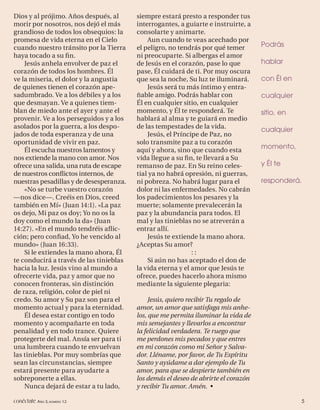 Dios y al prójimo. Años después, al      siempre estará presto a responder tus
morir por nosotros, nos dejó el más      interrogantes, a guiarte e instruirte, a
grandioso de todos los obsequios: la     consolarte y animarte.
promesa de vida eterna en el Cielo           Aun cuando te veas acechado por
cuando nuestro tránsito por la Tierra    el peligro, no tendrás por qué temer       Podrás
haya tocado a su ﬁn.                     ni preocuparte. Si albergas el amor
    Jesús anhela envolver de paz el      de Jesús en el corazón, pase lo que        hablar
corazón de todos los hombres. Él         pase, Él cuidará de ti. Por muy oscura
ve la miseria, el dolor y la angustia    que sea la noche, Su luz te iluminará.     con Él en
de quienes tienen el corazón ape-            Jesús será tu más íntimo y entra-
sadumbrado. Ve a los débiles y a los     ñable amigo. Podrás hablar con             cualquier
que desmayan. Ve a quienes tiem-         Él en cualquier sitio, en cualquier
blan de miedo ante el ayer y ante el     momento, y Él te responderá. Te            sitio, en
provenir. Ve a los perseguidos y a los   hablará al alma y te guiará en medio
asolados por la guerra, a los despo-     de las tempestades de la vida.             cualquier
jados de toda esperanza y de una             Jesús, el Príncipe de Paz, no
oportunidad de vivir en paz.             solo transmite paz a tu corazón
    Él escucha nuestros lamentos y       aquí y ahora, sino que cuando esta
                                                                                    momento,
nos extiende la mano con amor. Nos       vida llegue a su ﬁn, te llevará a Su
ofrece una salida, una ruta de escape    remanso de paz. En Su reino celes-         y Él te
de nuestros conﬂictos internos, de       tial ya no habrá opresión, ni guerras,
nuestras pesadillas y de desesperanza.   ni pobreza. No habrá lugar para el         responderá.
    «No se turbe vuestro corazón         dolor ni las enfermedades. No cabrán
—nos dice—. Creéis en Dios, creed        los padecimientos los pesares y la
también en Mí» (Juan 14:1). «La paz      muerte; solamente prevalecerán la
os dejo, Mi paz os doy; Yo no os la      paz y la abundancia para todos. El
doy como el mundo la da» (Juan           mal y las tinieblas no se atreverán a
14:27). «En el mundo tendréis aﬂ ic-     entrar allí.
ción; pero conﬁad, Yo he vencido al          Jesús te extiende la mano ahora.
mundo» (Juan 16:33).                     ¿Aceptas Su amor?
    Si le extiendes la mano ahora, Él                        ::
te conducirá a través de las tinieblas       Si aún no has aceptado el don de
hacia la luz. Jesús vino al mundo a      la vida eterna y el amor que Jesús te
ofrecerte vida, paz y amor que no        ofrece, puedes hacerlo ahora mismo
conocen fronteras, sin distinción        mediante la siguiente plegaria:
de raza, religión, color de piel ni
credo. Su amor y Su paz son para el           Jesús, quiero recibir Tu regalo de
momento actual y para la eternidad.      amor, un amor que satisfaga mis anhe-
    Él desea estar contigo en todo       los, que me permita iluminar la vida de
momento y acompañarte en toda            mis semejantes y llevarlos a encontrar
penalidad y en todo trance. Quiere       la felicidad verdadera. Te ruego que
protegerte del mal. Ansía ser para ti    me perdones mis pecados y que entres
una lumbrera cuando te envuelvan         en mi corazón como mi Señor y Salva-
las tinieblas. Por muy sombrías que      dor. Lléname, por favor, de Tu Espíritu
sean las circunstancias, siempre         Santo y ayúdame a dar ejemplo de Tu
estará presente para ayudarte a          amor, para que se despierte también en
sobreponerte a ellas.                    los demás el deseo de abrirte el corazón
    Nunca dejará de estar a tu lado,     y recibir Tu amor. Amén. •

conéctate AÑO 3, NÚMERO 12                                                                      5
 